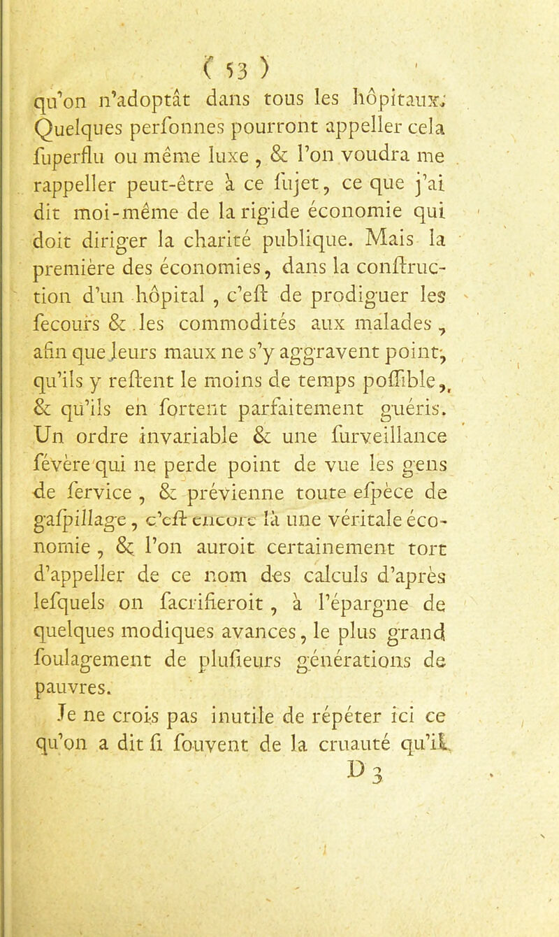 qu’on n’adoptât dans tous les hôpitaint; Quelques perfonnes pourront appeller cela fuperflu ou même luxe , & Ton voudra me rappeller peut-être à ce fujet, ce que j’ai dit moi-même de la rigide économie qui doit diriger la charité publique. Mais la première des économies, dans la conftruc- tion d’un hôpital , c’eft de prodiguer les fecours & . les commodités aux malades , afin que leurs maux ne s’y aggravent point-, qu’ils y relient le moins de temps polhble,, & qu’ils en fortent parfaitement guéris. Un ordre invariable & une furveillance févère'qui ne perde point de vue les gens de fervice , & prévienne toute elpèce de galpillage, c’cft cncoic là une véritale éco- nomie , 8c l’on auroit certainement tore d’appeller de ce nom des calculs d’après lefquels on facrilleroit, à l’épargne de quelques modiques avances, le plus grandi foulagement de plufieurs générations de pauvres. Je ne crois pas inutile de répéter ici ce qu’on a dit fi fouvent de la cruauté qu’il. D3 I