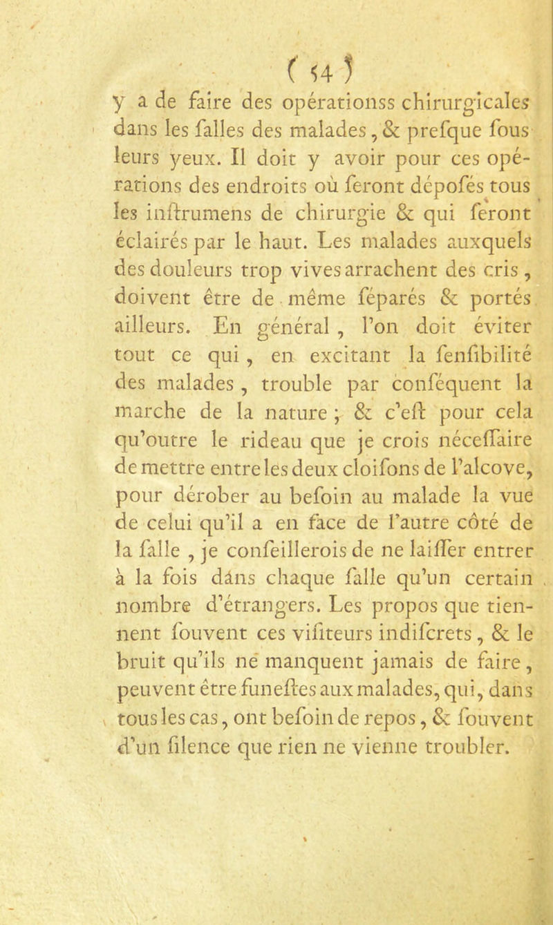 ■ : . ( H 5 y a de faire des opérationss chirurgicales ' dans les falles des malades, & prefque fous leurs 3^eux. Il doit y avoir pour ces opé- rations des endroits où feront dépofés tous les inftrumens de chirurgie & qui feront éclairés par le haut. Les malades auxquels des douleurs trop vives arrachent des cris, doivent être de même féparés & portés ailleurs. En général , Ton doit éviter tout ce qui, en excitant la fenfibilité des malades , trouble par conféquent la marche de la nature ; & c’efl: pour cela qu’outre le rideau que je crois nécelTaire de mettre entre les deux cloifons de Talcove, pour dérober au befoin au malade la vue de celui qu’il a en face de l’autre côté de la falle , je confeillerois de ne lailïer entrer à la fois dans chaque falle qu’un certain nombre d’étrangers. Les propos que tien- nent fouvent ces vifiteurs indifcrets, & le bruit qu’ils ne’ manquent jamais de faire, peuvent être funeftes aux malades, qui, dans \ tous les cas, ont befoin de repos, & fouvent d’un filence que rien ne vienne troubler.
