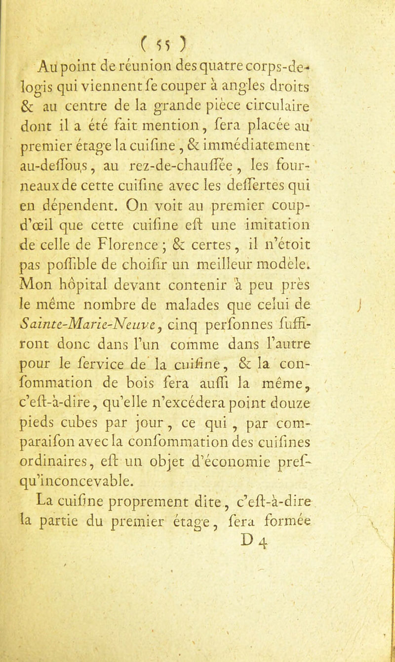 ( ) Au point de réunion des quatre corps-de- logis qui viennent fe couper à angles droits & au centre de la grande pièce circulaire dont il a été fait mention, fera placée au’ premier étage la cuifine , & immédiatement au-deffou.s, au rez-de-chaulTée , les four- neaux de cette cuifine avec les delTertes qui en dépendent. On voit au premier coup- d’oeil que cette cuifine eft une imitation de celle de Florence ; & certes, il n’étoit pas polTible de choifir un meilleur modèle. Mon hôpital devant contenir a peu près le même nombre de malades que celui de Sainte-Maric-Neuve, cinq perfonnes fufK- ront donc dans Fun comme dans Tautre pour le fervice de la cuifne, & la con- fommation de bois fera aulTi la même, c’eft-à-dire, qu’elle n’excédera point douze pieds cubes par jour, ce qui , par com- paraifon avec la confommation des cuifines ordinaires, eft un objet d’économie pref- qu’inconcevable. La cuifme proprement dite, c’eft-à-dire la partie du premier étage, fera formée D 4