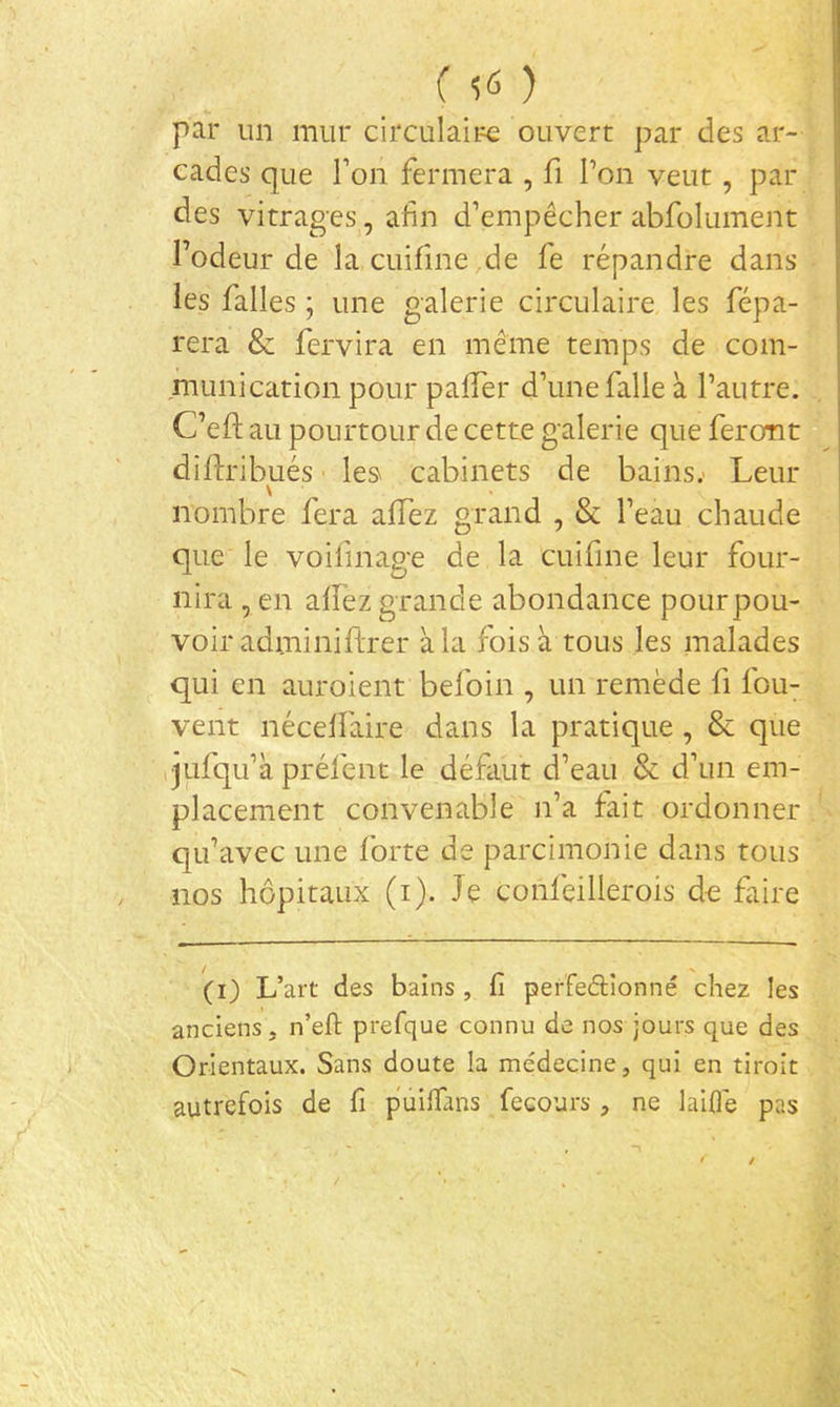 (50 par un mur circulaire ouvert par des ar- cades que Ton fermera , fi Pon veut, par des vitrages, afin d’empêcher abfolument Podeur de la cuifine de fe répandre dans les falles ; une galerie circulaire les répa- rera & fervira en même temps de com- munication pour palper d’une falle à l’autre. C’eft au pourtour de cette galerie que feront diftribués ■ le» cabinets de bains.- Leur \ nombre fera alPez grand , & Peau chaude que le voifmage de la cuifine leur four- nira , en allez grande abondance pourpou- voir adminiftrer à la fois à tous les malades qui en auroient befoin , un remède fi fou- vent nécelPaire da.ns la pratique, & que qufqu’à prélènt le défaut d’eau & d’un em- placement convenable n’a fait ordonner qu’avec une forte de parcimonie dans tous nos hôpitaux (i). Je conlèillerois de faire (i) L’art des bains , fi peffedîonné chez les anciens, n’eft prefque connu de nos jours que des Orientaux. Sans doute la médecine, qui en tiroit autrefois de fi pûilTans fecours , ne laiflè pas