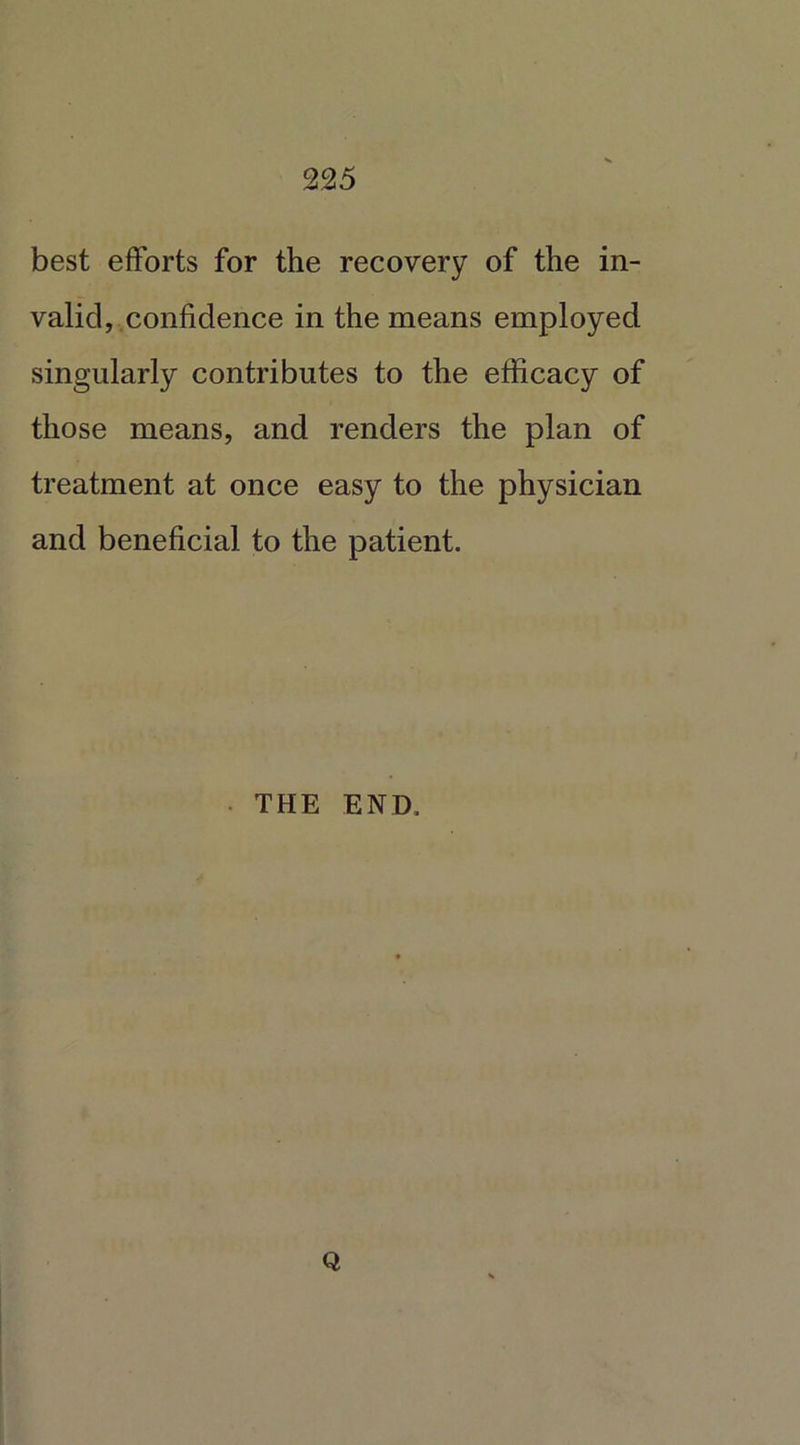 best efforts for the recovery of the in- valid, confidence in the means employed singularly contributes to the efficacy of those means, and renders the plan of treatment at once easy to the physician and beneficial to the patient. • THE END. Q