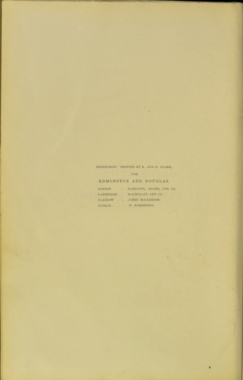 V EDINBURGH : PRINTED BY R. AND R. CLARK, KOR EDMONSTON AND DOUGLAS. LONDON UAMILTON, ADAMS, AND CO. CAMBRIDGE . MACMILLAN AND CO. GLASGOW . . JAMES MAOLEIIOSE. DUBLIN . . . W. ROBERTSON. «