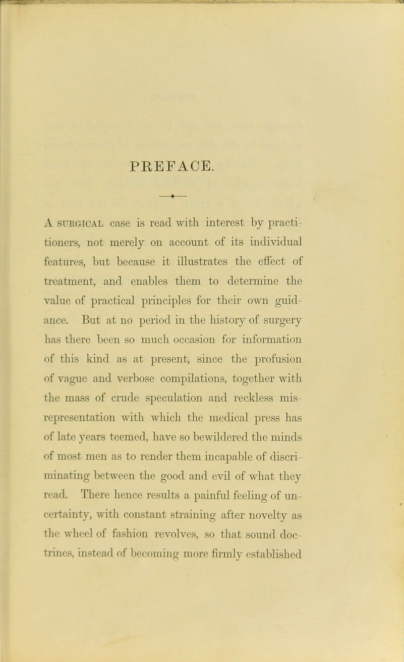 PREFACE. A SFEGICAL case is read with interest by practi- tioners, not merely on account of its individual features, but because it illustrates the effect of treatment, and enables them to determine the value of practical principles for their own guid- ance. But at no period in the history of sm^gery has there been so much occasion for information of this kind as at present, since the profusion of vague and verbose compilations, together with the mass of crude speculation and recldess mis- representation mth which the medical press has of late years teemed, have so bewildered the minds of most men as to render them incapable of discri- minating between the good and evil of what they read. There hence results a painful feeling of un- certainty, with constant straining after novelty as the wheel of fashion revolves, so that sound doc- trines, instead of becoming more firmly established