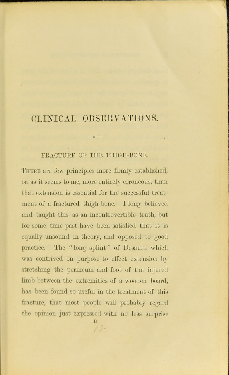 CLINICAL OBSEEYATIONS. FEACTUEE OF THE THIGH-BONE. There are few principles more firmly established, or, as it seems to me, more entirely erroneous, than that extension is essential for the successful treat- ment of a fractured thigh-bone. I long believed and taught this as an incontrovertible truth, but for some time past have been satisfied that it is equally unsound in theory, and opposed to good practice. The long splint of Desault, which was contrived on purpose to efiect extension by stretching the perineum and foot of the injm-ed limb between the extremities of a wooden board, has been found so useful in the treatment of this fracture, that most people will probably regard the opinion just expressed with no less surprise B