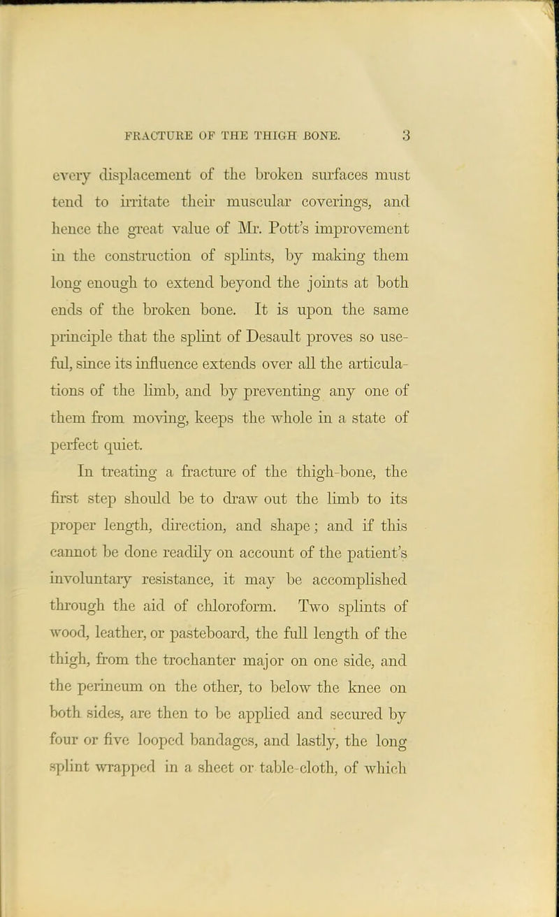 every displacement of the broken surfaces must tend to mitate their muscuLar coverings, and hence the great value of Mr. Pott's improvement in the construction of splints, by making them long enough to extend beyond the joints at both ends of the broken bone. It is upon the same principle that the splint of Desault proves so use- ful, since its influence extends over all the articula- tions of the limb, and by preventing any one of them from mo^dng, keeps the whole in a state of perfect quiet. In treating a fractm^e of the thigh-bone, the first step should be to draw out the limb to its proper length, direction, and shape; and if this cannot be done readily on account of the patient's involuntary resistance, it may be accomplished through the aid of chloroform. Two splints of wood, leather, or pasteboard, the full length of the thigh, from the trochanter major on one side, and the perineum on the other, to below the knee on both sides, are then to be applied and secured by four or five looped bandages, and lastly, the long splint wrapped in a sheet or table-cloth, of which