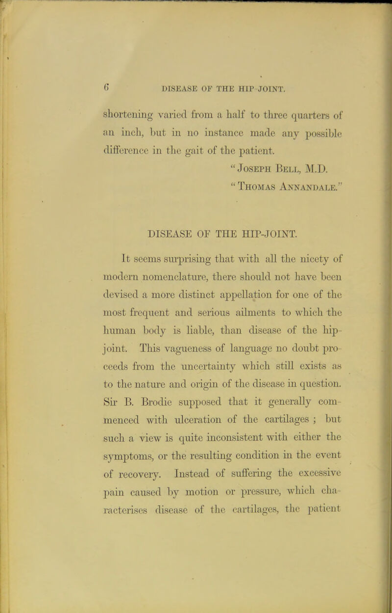 shortening varied from a half to three quarters of an inch, Init in no instance made any possible difference in the gait of the patient. Joseph Bell, M.D.  Thomas Annandale. DISEASE OF THE HIP-JOINT. It seems sm^prising that with all the nicety of modern nomenclatm'e, there should not have been devised a more distinct appellation for one of the most frequent and serious ailments to which the human body is liable, than disease of the hip- joint. This vagueness of language no doubt pro- ceeds from the uncertainty which still exists as to the nature and origin of the disease in question. Sir B. Brodie supposed that it generally com- menced with ulceration of the cartilages ; but such a view is quite inconsistent with either the symptoms, or the resulting condition in the event of recovery. Instead of suffering the excessive pain caused by motion or pressure, which cha- racterises disease of the cartilages, the patient