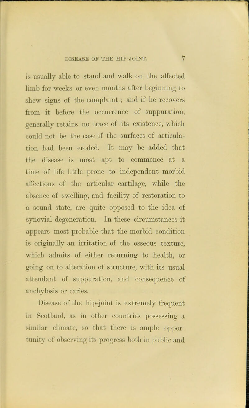 is usually able to stand and walk on the affected limb for weeks or even months after beginning to shew signs of the complaint; and if he recovers from it before the occurrence of suppiu*ation, generally retains no trace of its existence, which could not be the case if the sm-faces of articula- tion had been eroded. It may be added that the disease is most aj)t to commence at a time of life little prone to independent morbid affections of the articular cartilage, while the absence of swelling, and facility of restoration to a sound state, are quite opposed to the idea of synovial degeneration. In these circumstances it appears most probable that the morbid condition is originally an iiTitation of the osseous textm-e, which admits of either returning to health, or going on to alteration of structm-e, with its usual attendant of suppuration, and consequence of anchylosis or caries. Disease of the hip-joint is extremely frequent in Scotland, as in other countries possessing a similar climate, so that there is ample oppor- tunity of observing its progress both in j)ublic and