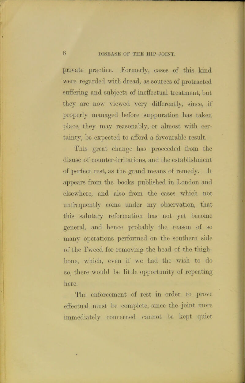 private ])vsictice. Formerly, cases of this kiiid were regarded with dread, as sources of protracted suffering and subjects of ineffectual treatment, but they are now viewed very differently, since, if properly managed before suppuration has taken place, they may reasonably, or almost with cer- tainty, be expected to afford a favourable result. This great change has proceeded from the disuse of counter-irritations, and the establishment of perfect rest, as the grand means of remedy. It appears from the books published in London and elsewhere, and also from the cases which not unfrequently come under my observation, that this salutary reformation has not yet become general, and hence probably the reason of so many operations performed on the southern side of the Tweed for removing the head of the thigh- bone, which, even if we had the wish to do so, there would be little opportunity of repeating here. The enforcement of rest in order to prove effectual must be complete, since the joint more immediately concerned cannot be kept quiet