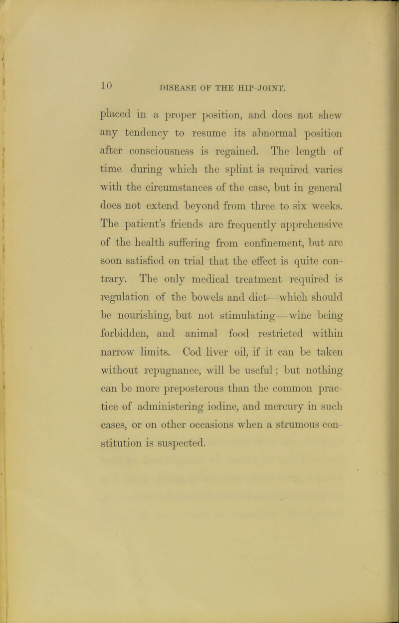 placed ill a proj)er position, and does not shew any tendency to resume its abnormal position after consciousness is regained. The length of time dm'ing which the sj)lint is required varies with the circumstances of the case, but in general does not extend beyond from three to six weeks. The patient's friends are frequently apprehensive of the health suffering from confinement, but are soon satisfied on trial that the effect is quite con- trary. The only medical treatment required is regulation of the bowels and diet—which should be nourishing, but not stimulating—wine being forbidden, and animal food restricted within narrow limits. Cod liver oil, if it can be taken without repugnance, will be useful; but nothing can be more preposterous than the common prac- tice of administering iodine, and mercury in such cases, or on other occasions when a strumous con- stitution is suspected.