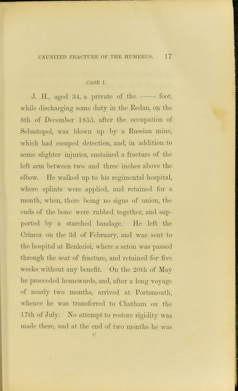 CASE I. J. H., aged 34, a private of the foot, while discharging some duty in the Eedan, on the 8th of December 1855, after the occupation of Sebastopol, was blown up by a Russian mine, which had escaped detection, and, in addition to some slighter injuries, sustained a fractm'e of the left arm between two and three inches above the elbow. He walked up to his regimental hospital, where splints were applied, and retained for a month, when, there being no signs of union, the ends of the bone were rubbed together, and sup- ported by a starched bandage. He left the Crimea on the 3d of February, and was sent to the hospital at Renkeioi, where a seton was passed through the seat of fracture, and retained for five weeks without any benefit. On the 20th of May he proceeded homewards, and, after a long voyage of nearly two months, arrived at Portsmouth, whence he was transferred to Chatham on the 17th of July. No attempt to restore rigidity was made there, and at the end of two months he was c