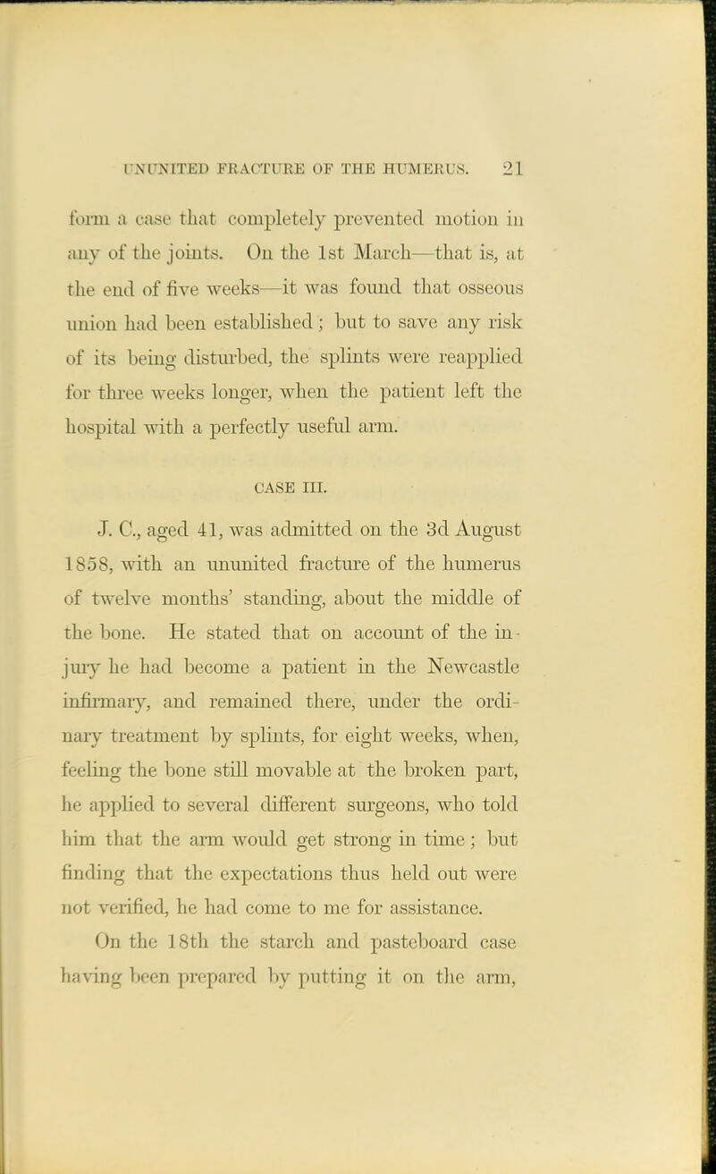 form a case that completely prevented motion in any of the joints. On the 1st March—that is, at the end of five weeks—it was found that osseous union had been established; but to save any risk of its being disturbed, the splints were reapplied for three weeks longer, when the patient left the hospital with a perfectly useful arm. CASE III. J. C, aged 41, was admitted on the 3d August 1858, with an ununited fracture of the humerus of twelve months' standing, about the middle of the bone. He stated that on account of the in - jury he had become a patient in the Newcastle infirmaiy, and remained there, under the ordi- naiy treatment by splints, for eight weeks, when, feeling the bone still movable at the broken ]3art, he applied to several dijfferent surgeons, Avho told liim that the arm would get strong in time; but finding that the expectations thus held out were not verified, he had come to me for assistance. On the 18th the starch and pasteboard case having been prepared by putting it on the arm.