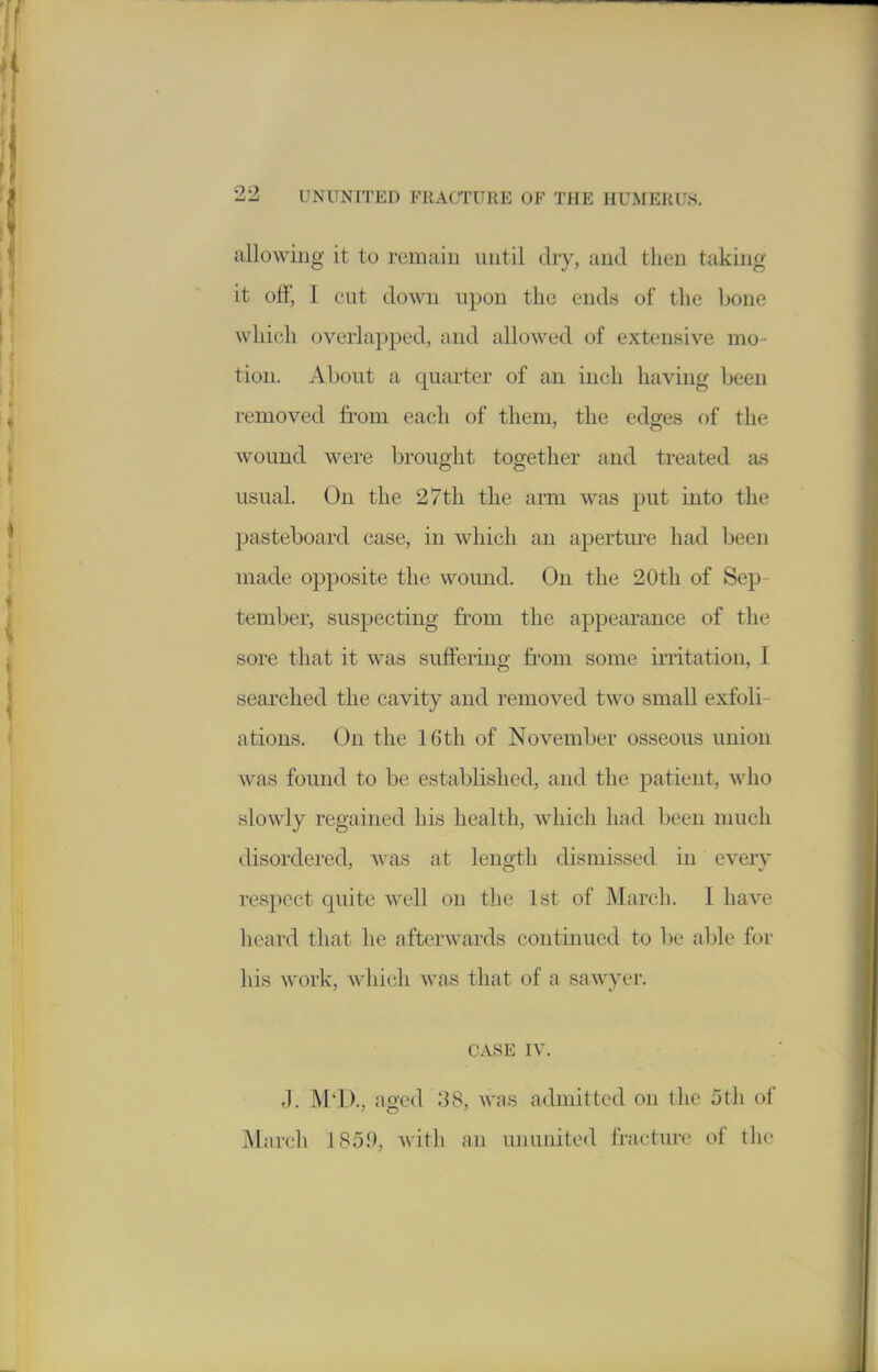 allowing it to remain until dry, and then taking it ojBf, I cut down upon the ends of the hone which overlapped, and allowed of extensive mo- tion. About a quarter of an inch having been removed from each of them, the edges of the wound were brought together and treated as usual. On the 27th the ami was put into the pasteboard case, in which an aperture had been made opposite the wound. On the 20th of Sep- tember, suspecting from the appearance of the sore that it was suffering from some irritation, I searched the cavity and removed two small exfoli- ations. On the 16 th of November osseous union was found to be established, and the patient, who slowly regained his health, which had been much disordered, was at length dismissed in every respect quite well on the 1st of March. I have heard that he afterwards continued to be able for his work, ^^dlich was that of a sawyer. CASE IV. J. M'l)., aged 38, was admitted on the 5th of March 185.9, with an ununited fracture of the