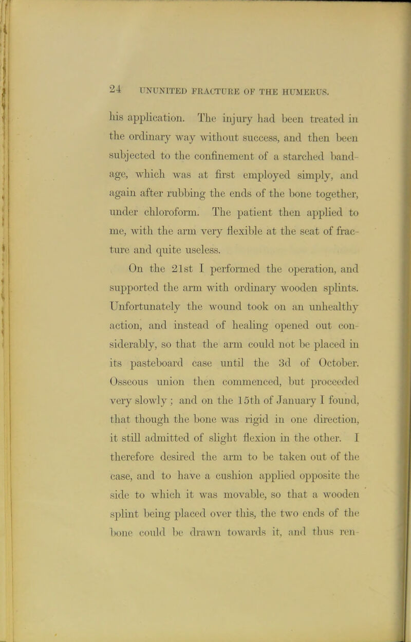 his application. The injury had been treated in the ordinary way without success, and then been subjected to the confinement of a starched ])and- age, which was at first employed simply, and again after rubbing the ends of the bone together, under chloroform. The patient then applied to me, with the arm very flexible at the seat of frac- ture and quite useless. On the 21st I performed the operation, and supported the arm with ordinary wooden splints. Unfortunately the wound took on an unhealthy action, and instead of healing opened out con- siderably, so that the arm could not be placed in its pasteboard case until the 3d of October. Osseous union then commenced, but proceeded very slowly ; and on the 15th of January I found, that though the bone was rigid in one direction, it still admitted of slight flexion in the other. I therefore desh'ed the arm to be taken out of the case, and to have a cushion applied opposite the side to which it was movable, so that a wooden splint being placed over this, the two ends of the bone could be drawn towards it, and thus ren-