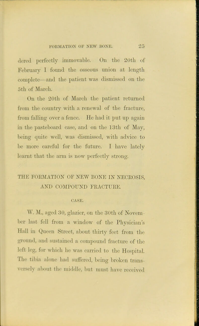 dered perfectly immovable. On the 20tli of February I found the osseous union at length complete—and the patient was dismissed on the 5th of March. On the 20th of March the patient retm-ned from the coimtry with a renewal of the fracture, from falling over a fence. He had it put ujd again in the pasteboard case, and on the 13th of May, being quite well, was dismissed, with advice to be more careful for the future. I have lately learnt that the arm is now perfectly strong. THE FOEMATION OF NEW BONE IN NECEOSIS, AND COMPOUND FEACTUEE. CASE. W. M., aged 30, glazier, on the 30th of Novem- ber last fell from a window of the Physician's Hall in Queen Street, about thirty feet from the ground, and sustained a compound fracture of the left leg, for which he was carried to the Hospital. The tibia alone had suffered, being broken trans- ver.sely about the middle, l^ut must have received