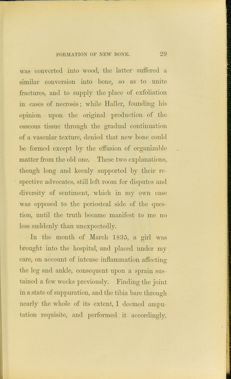 ^vas coiiTerted iuto wood, the latter suffered a similar conversion into bone, so as to unite fractures, and to supply the place of exfoliation in cases of necrosis; while Haller, founding his opinion upon the original production of the osseous tissue through the gradual continuation of a vascidar texture, denied that new bone could be formed except by the effusion of organizable matter from the old one. These two explanations, though long and keenly supported by their re- spective advocates, still left room for disputes and diversity of sentiment, w^hicli in my own case was opposed to the periosteal side of the ques- tion, until the truth became manifest to me no less suddenly than unexpectedly. In the month of March 1835, a giii was brought into the hospital, and placed under my care, on account of intense inflammation afiecting the leg and ankle, consequent upon a sprain sus- tained a few weeks previously. Finding the joint in a state of suppuration, and the tibia bare through nearly the whole of its extent, I deemed ampu- tation requisite, and performed it accordingly.