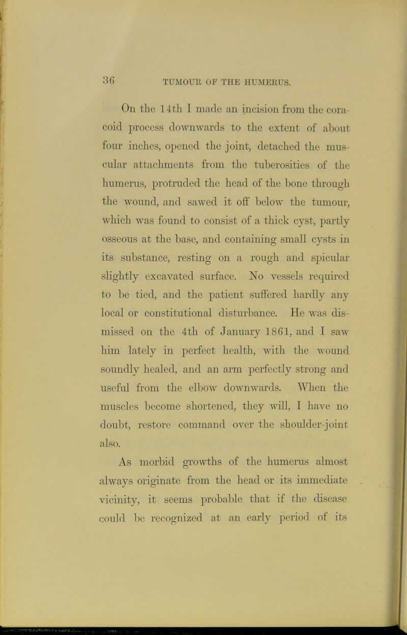 On the 14 th I made an incision from the cora- coid process downwards to the extent of about four inches, opened the joint, detached the mus- cnhir attachments from the tuberosities of the humerus, protruded the head of the bone througli the wound, and sawed it off below the tumour, which was found to consist of a thick cyst, partly- osseous at the base, and containing small cysts in its substance, resting on a rough and spicular slightly excavated surface. No vessels required to be tied, and the patient suffered hardly any local or constitutional disturbance. He was dis- missed on the 4th of January 1861, and I saw him lately in perfect health, with the wound soundly healed, and an arm perfectly strong and useful from the ell^ow downwards. Wlien the muscles become shortened, they will, I have no doubt, restore command over the shoulder-joint also. As morbid growths of the humerus almost always originate from the head or its immediate vicmity, it seems probable that if the disease could be recognized at an early period of its