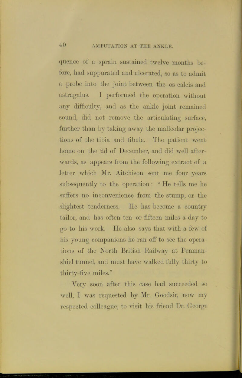 queiicc of a sprain sustained twelve niontli« be fore, had suppurated and ulcerated, so as to admit a probe into the joint between the os calcis and astragalus. I performed the operation without any difficulty, and as the ankle joint remained sound, did not remove the articulating surface, further than by taking away the malleolar projec- tions of the tibia and fibula. The patient went home on the 2d of December, and did well after- wards, as appears from the foUowdng extract of a letter which Mr. Aitchison sent me fom- years subsequently to the operation :  He tells me he suffers no inconvenience from the stump, or the slightest tenderness. He has become a country tailor, and has often ten or fifteen miles a day to go to his work. He also says that with a few of his young companions he ran ofi' to see the opera- tions of the North British Railway at Penman- sliiel tunnel, and must have walked fully thirty to thirty-five miles. Very soon after this case had succeeded so well, I was requested by Mr. Goodsir, now my respected colleague, to visit his friend Dr. Georg(^