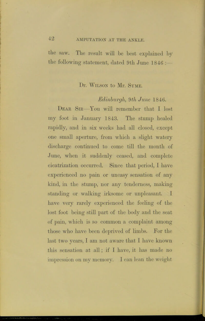 the saw. Tliu result will bu best explained hy the following statement, dated 9th June 1846 D]-. Wilson to Mr. Syme. Edinburgh, 9th June 1846. Deae Sir—You will remember that I lost my foot in January 1843. The stump healed rapidly, and in six weeks had all closed, except one small aperture, from which a slight watery discharge continued to come till the month of June, when it suddenly ceased, and complete cicatrization occurred. Since that period, I have experienced no pain or uneasy sensation of any kind, in the stump, nor any tenderness, making standing or walking irksome or unpleasant. I have very rarely experienced the feeling of the lost foot being still part of the body and the seat of pain, which is so common a complaint among those who have been deprived of limbs. For the last two years, I am not aware that I have known this sensation at all; if I have, it has made no impression on my memory. 1 can lean the Aveight