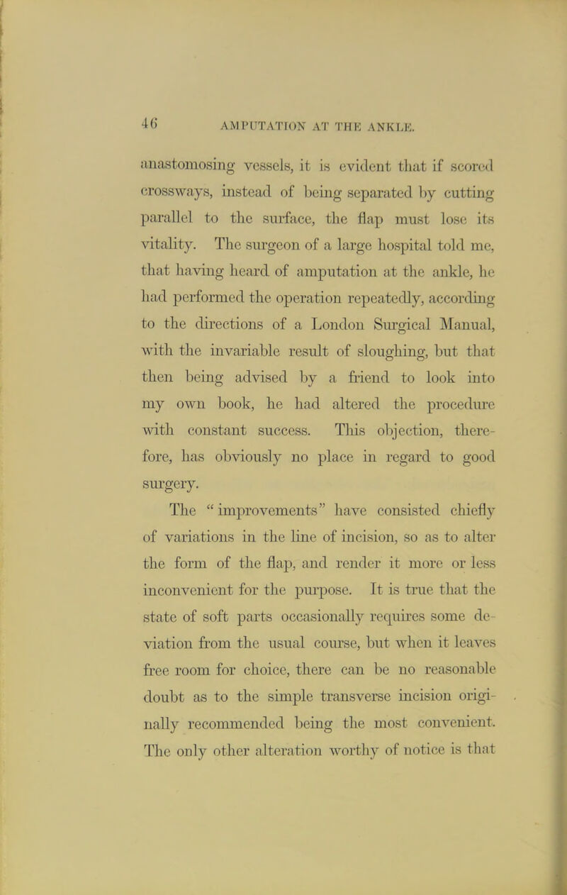 anastomosing vessels, it is evident tliat if scored cross ways, instead of being separated ])y cutting parallel to the surface, the flap must los(; its vitality. The surgeon of a large hospital told me, that having heard of amputation at the ankle, he had performed the operation repeatedly, according to the directions of a London Surgical Manual, with the invariable result of sloughing, but that then being advised by a friend to look into my own book, he had altered the procediu-e with constant success. This objection, there- fore, has obviously no place in regard to good surgery. The improvements have consisted chiefly of variations in the line of incision, so as to alter the form of the flap, and render it more or less inconvenient for the purpose. It is true that the state of soft parts occasionally requires some de- viation from the usual course, but when it leaves free room for choice, there can be no reasonable doubt as to the simple transverse incision origi- nally recommended being the most convenient. The only other alteration worthy of notice is that