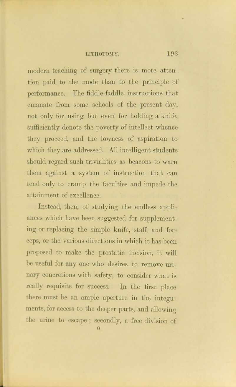 modern teaching of surgery there is more atten- tion paid to the mode than to the princi2Dle of performance. The fiddle-faddle instructions that emanate from some schools of the present day, not only for using but even for holding a knife, sufficiently denote the poverty of intellect whence they proceed, and the lowness of aspiration to which they are addressed. All intelligent students should regard such trivialities as beacons to warn them against a system of instruction that can tend only to cramp the faculties and impede the attainment of excellence. Instead, then, of stud3n.ng the endless appli- ances which have been suggested for supplement- ing or replacing the simple knife, staff, and for ; ceps, or the various directions in which it has been proposed to make the prostatic incision, it will be useful for any one who desires to remove uri- nary concretions with safety, to consider what is really requisite for success. In the first place there must be an ample aperture in the integu- ments, for access to the deeper parts, and allowing the urine to escape ; secondly, a free division of 0