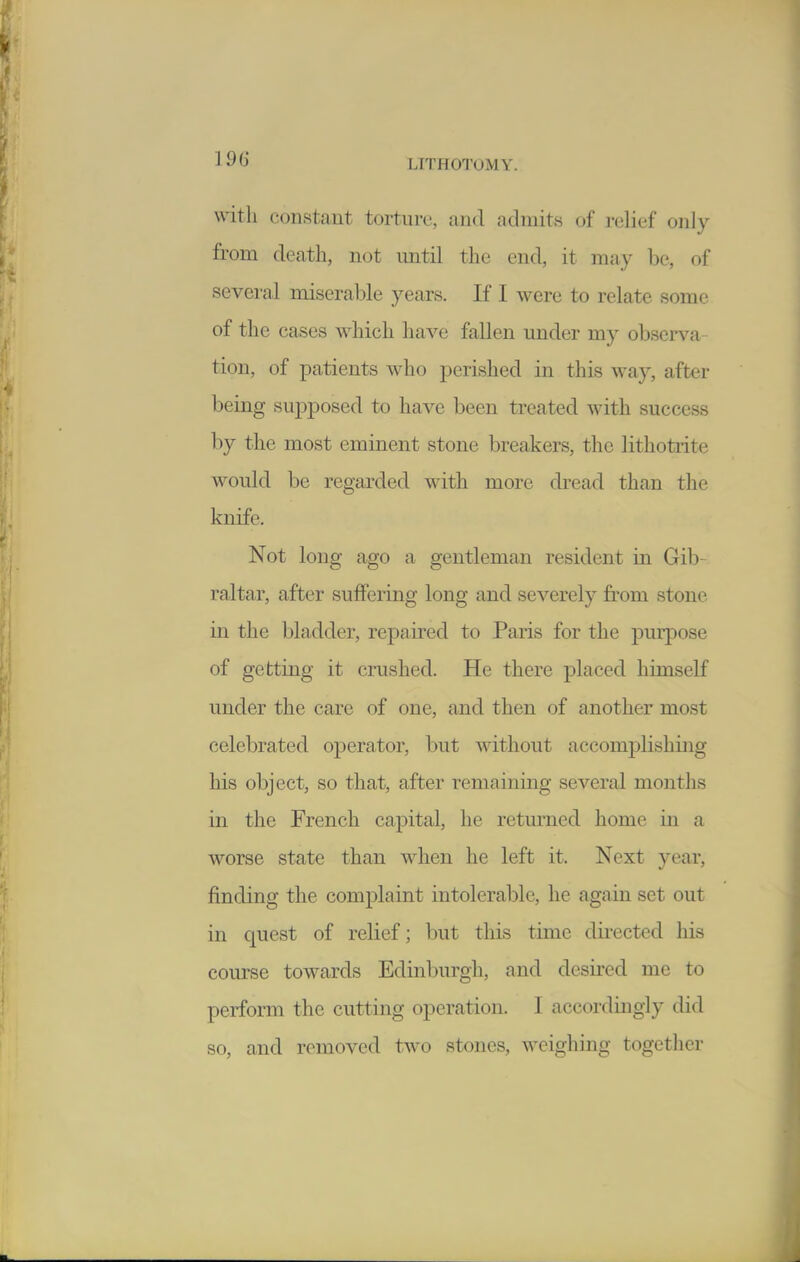 with constant torture, and admits of ]-elief only from death, not until the end, it may be, of several miseral^le years. If I were to relate some of the cases which have fallen under my obscrs^a- tion, of patients who perished in this way, after being supposed to have been treated with success by the most eminent stone breakers, the lithotiite would be regarded with more dread than the knife. Not long ago a gentleman resident in Gib- raltar, after suffering long and severely from stone in the bladder, repaired to Paris for the pmpose of getting it crushed. He there placed himself under the care of one, and then of another most celebrated operator, but Avithout accomplishing his object, so that, after remaining several months in the French capital, he returned home in a worse state than when he left it. Next year, finding the complaint intolerable, he again set out in quest of relief; but this time directed his course towards Edinburgh, and desired me to perform the cutting operation. 1 accordingly did so, and removed two stones, weighing together