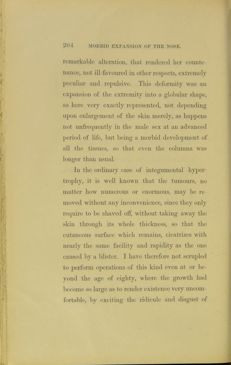 remarkable alteration, that rendered her counte- nance, not ill-favoui-ed in other respects, extremely peculiar and re^Dulsive. This deformity was an expansion of the extremity into a globular shape, as here very exactly represented, not depending upon enlargement of the skin merely, as hapj)ens not unfrequently in the male sex at an advanced period of life, but being a morbid development of all the tissues, so that even the columna was longer than usual. In the ordinary case of integumental h}^Der- tropliy, it is well known that the tumom's, no matter how numerous or enormous, may be re moved without any inconvenience, since they only require to be shaved off, without taking away the skin through its whole thickness, so that the cutaneous surface which remains, cicatrizes with nearly the same facility and rapidity as the one caused by a blister. I have therefore not scrupled to perform operations of this kind even at or be- yond the age of eighty, where the giwth had become so large as to render existence very uncom- fortable, l)y exciting the ridicule an<l disgust of