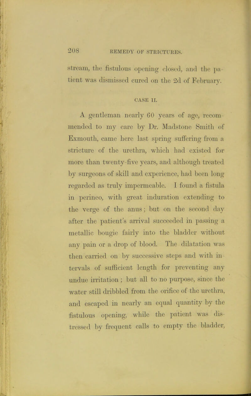 Stream, the fistulous opening closed, find the pa- tient was dismissed cured on the 2d of Febniary. CASE II. A gentleman nearly 60 years of age, recom- mended to my care by Dr. Madstonc Smith of Exmouth, came here last sj)ring suflFering from a stricture of the urethra, which had existed for more than twenty-five years, and although treated by surgeons of skill and experience, had been long regarded as truly impermeable. I found a fistula in perineo, with great induration extending to the verge of the anus; but on the second day after the patient's arrival succeeded in passing a metallic bougie fairly into the bladder without any pain or a drop of blood. The dilatation was then carried on by successive steps and with in- tervals of sufficient length for preventing any undue irritation ; but all to no purpose, since the water still dribbled from the orifice of the urethra, and escaped in nearly an equal quantity by the fistulous opening, while the patient was dis- tressed by frequent calls to empty the l)ladder.