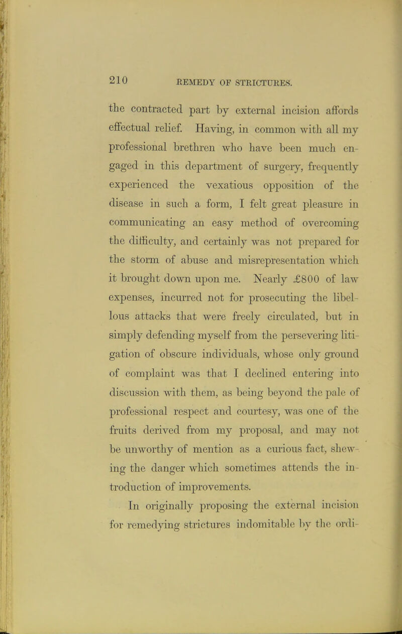 the contracted part by external incision affords effectual relief. Having, in common with all my professional brethren who have been much en- gaged in this department of surgery, frequently experienced the vexatious opposition of the disease in such a form, I felt great pleasure in communicating an easy method of overcoming the difficulty, and certainly was not prepared for the storm of abuse and misrepresentation which it brought down upon me. Nearly £800 of law expenses, incurred not for prosecuting the libel- lous attacks that were freely circulated, but in simply defending myself from the persevering liti- gation of obscm^e individuals, whose only ground of comj)laint was that I declined entering into discussion with them, as being beyond the pale of professional respect and courtesy, was one of the fruits derived from my proposal, and may not be unworthy of mention as a curious fact, shew- ing the danger which sometimes attends the in- troduction of improvements. In originally proposing the external incision for remedying strictures indomitable by tlio ordi-