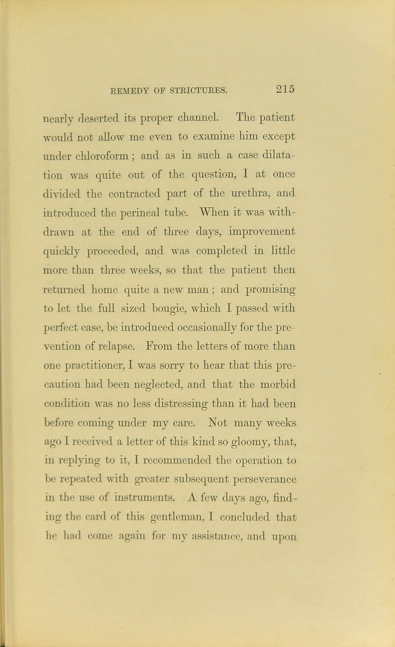 nearly deserted its proper cliannel. The patient would not allow me even to examine him except imder chloroform; and as in such a case dilata- tion was quite out of the question, I at once di-saded the contracted part of the urethra, and introduced the perineal tube. Wlien it was with- drawn at the end of three days, improvement quickly proceeded, and was completed in little more than three weeks, so that the patient then retmTied home quite a new man; and promising to let the full sized bougie, which I passed with perfect ease, be introduced occasionally for the pre- vention of relapse. From the letters of more than one practitioner, I was sorry to hear that this pre- caution had been neglected, and that the morbid condition was no less distressing than it had been before coming under my care. Not many weeks ago I received a letter of this kind so gloomy, that, in replying to it, I recommended the operation to be repeated with greater subsequent perseverance in the use of instruments. A few days ago, find- ing the card of this gentleman, I concluded that he had come again for my assistance, and upon