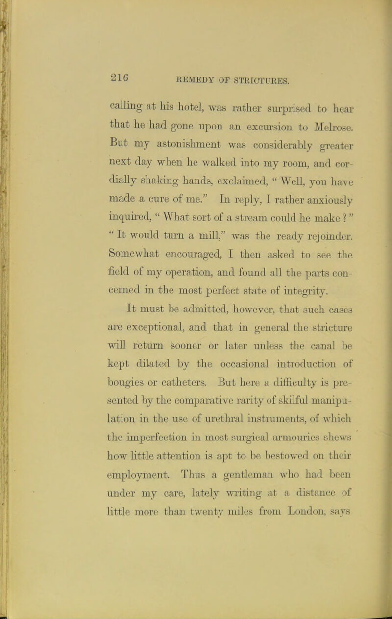 calling at his hotel, was rather surprised to hear that he had gone upon an excursion to Melrose. But my astonishment was considerably greater next day when he walked into my room, and cor- dially shaking hands, exclaimed,  Well, you have made a cure of me. In reply, I rather anxiously inquired,  Wliat sort of a stream could he make ?  It would turn a mill, was the ready rejoinder. Somewhat encouraged, I then asked to see the field of my operation, and found all the parts con- cerned in the most perfect state of integrity. It must be admitted, however, that such cases are exceptional, and that in general the stricture will return sooner or later unless the canal be kept dilated by the occasional introduction of bougies or catheters. But here a difficulty is pre- sented by the comparative rarity of skilful manipu- lation in the use of uretlnal instruments, of which the imperfection in most surgical armouries shews how little attention is apt to be bestowed on their employment. Thus a gentleman who had been under my care, lately -writing at a distance of little more than twenty miles from London, says