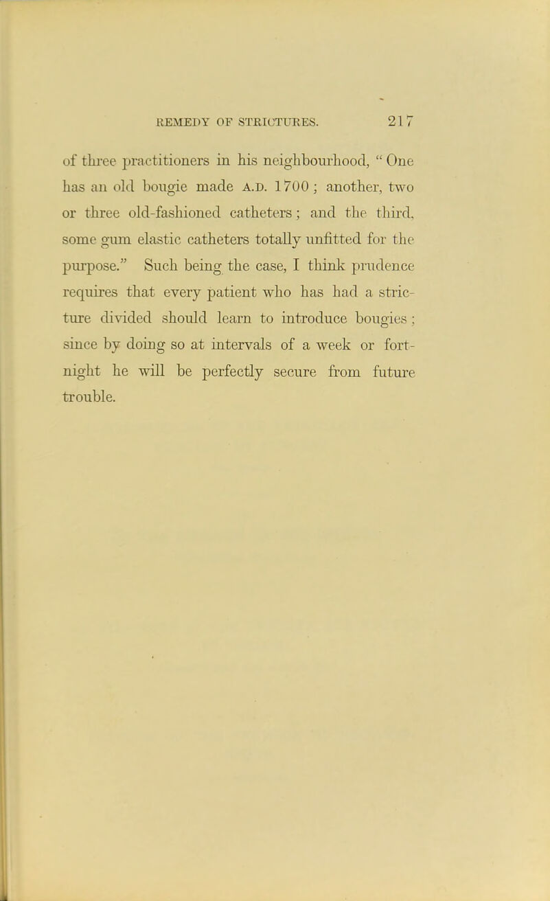 of three practitioners in his neighbourhood,  One has an okl bougie made a.d. 1700 ; another, two or three old-fashioned catheters; and the third, some gum elastic catheters totally unfitted for the purpose. Such being the case, I think prudence requires that every patient who has had a stric- ture divided should learn to introduce bougies ; since by doing so at intervals of a week or fort- night he will be perfectly secure from future trouble.