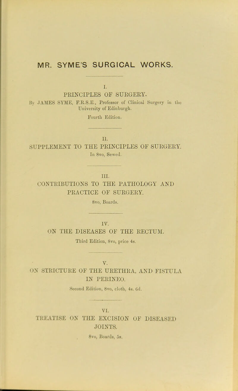 MR. SYME'S SURGICAL WORKS. I. PRINCIPLES OF SUEGERY. Bv JAMES SYME, F.R.S.E., Professor of Clinical Surgery in the University of Edinburgh. Fourth Edition. II. SUPPLEMENT TO THE PRINCIPLES OF SURGERY. In 8vo, Sewed. III. CONTRIBUTIONS TO THE PATHOLOGY AND PRACTICE OF SURGERY. 8vo, Boards. IV. ON THE DISEASES OF THE RECTUM. Third Edition, 8vo, price 48. V. (JN STRICTURE OF THE URETHRA, AND FISTULA IN PERINEO. Second Edition, 8vo, cluth, 48. 6d. VI. TREATISE ON THE EXCISION OF DISEASED JOINTS. 8vo, Boards, 58.