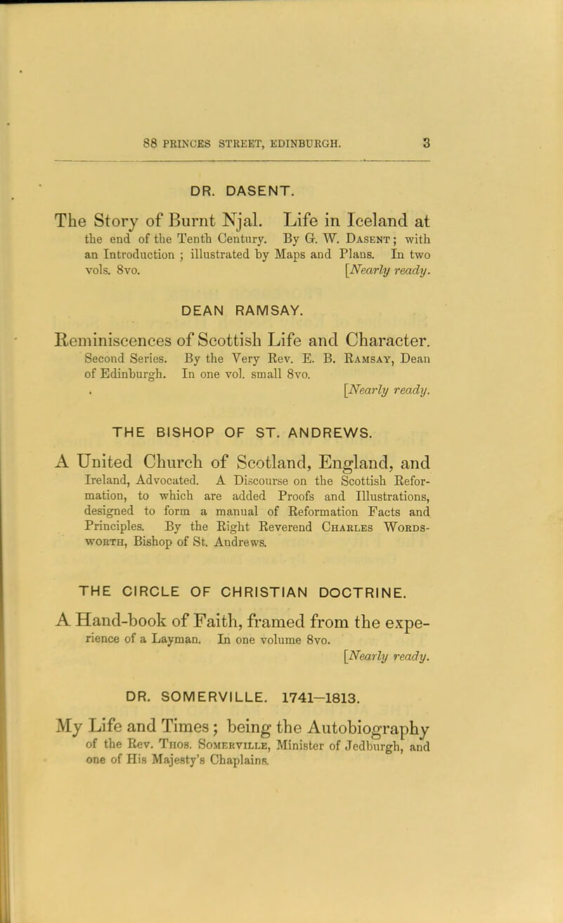 DR. DASENT. The Story of Burnt Njal. Life in Iceland at tlie end of the Tenth Century, By G. W. Dasent ; with an Introduction ; illustrated by Maps and Plans. In two vols. 8vo. [Nearly ready. DEAN RAMSAY. Beminiscences of Scottish Life and Character. Second Series. By the Very Rev. E. B. Eamsay, Dean of Edinburgh. In one vol. small 8vo. [Nearly ready. THE BISHOP OF ST. ANDREWS. A United Church of Scotland, England, and Ireland, Advocated. A Discourse on the Scottish Refor- mation, to which are added Proofs and Illustrations, designed to form a manual of Reformation Facts and Principles. By the Right Reverend Charles Words- worth, Bishop of St, Andrews. THE CIRCLE OF CHRISTIAN DOCTRINE. A Hand-book of Faith, framed from the expe- rience of a Layman. In one volume 8vo. [Nearly ready. DR. SOMERVILLE. 1741-1813. My Life and Times; being the Autobiography of the Rev, Thos. Somerville, Minister of Jedburgh, and one of His Majesty's Chaplains.