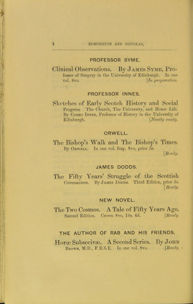 PROFESSOR SYME. Clinical Observations. By James Syme, Pro- fessor of Surgery in the University of Edinburgh. In one vol. 8vo. [In preparation. PROFESSOR INNES. Slvotohes of Early Scotch History and Social Progress; The Church, The University, and Home Life. By Cosmo Innks, Professor of History in the University of Edinburgh. [Nearly ready. ORWELL. The Bishop's Walk and The Bishop's Times. By Okwell. In one vol. fcap. 8vo, price 5s. [Beady. JAMES DODDS. The Fifty Years' Struggle of the Scottish Covenanters. By James Dodds. Third Edition, price 5s. [Ready. NEW NOVEL. The Two Cosmos. A Tale of Fifty Years Ago. Second Edition. Crown 8vo, 10s. 6d. [Ready. THE AUTHOR OF RAB AND HIS FRIENDS. Horse Subsecivae. A Second Series. By John Brown, M.D., F.RS.E. In one vol. Svo. [Ready.