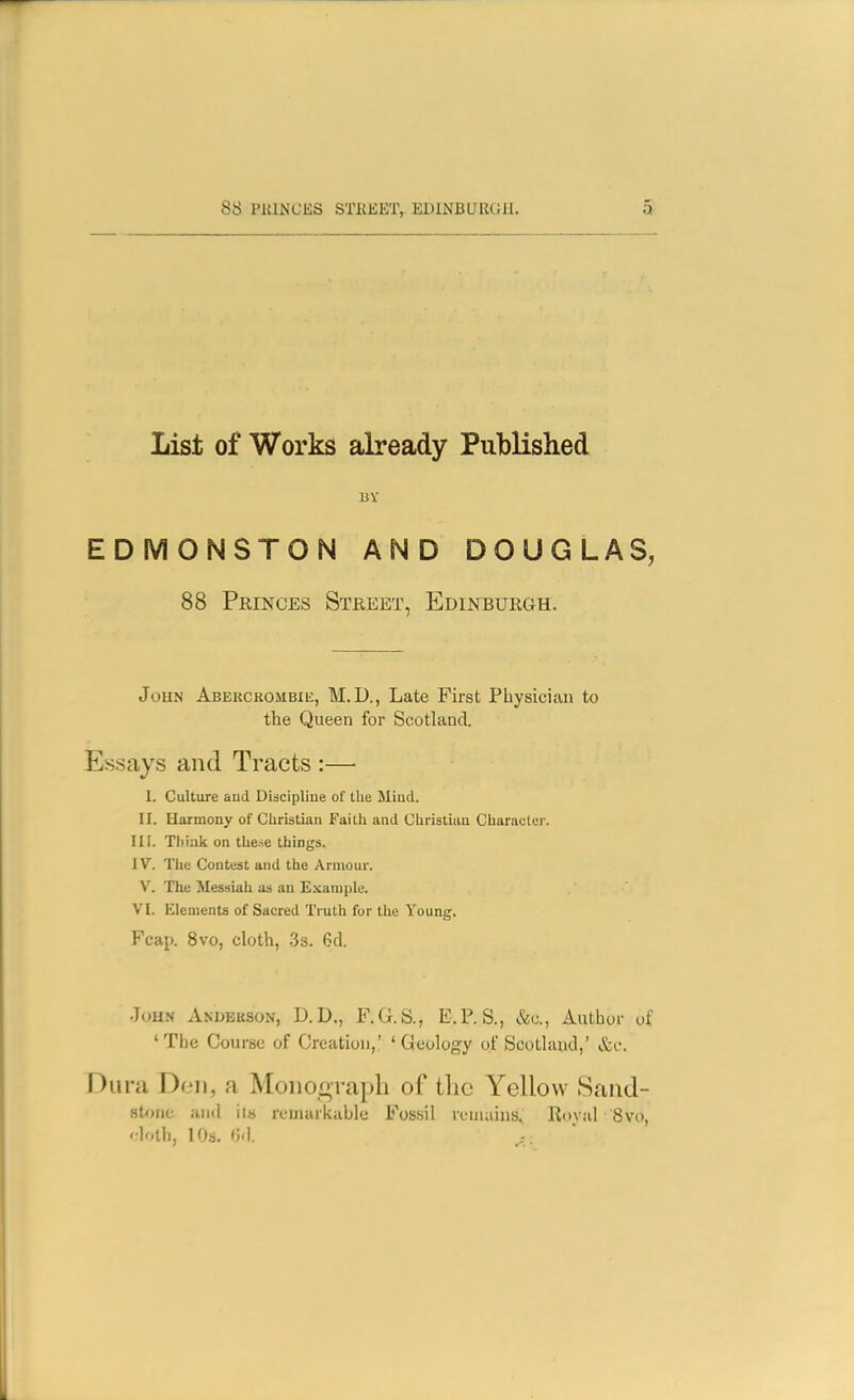 List of Works already Published BY EDMONSTON AND DOUGLAS, 88 Princes Street, Edinburgh. John ABERCROMBiii, M.D., Late First Physician to the Queen for Scotland. Essays and Tracts :—• 1. Culture aud Diacipliue of the Miiid. II. Harmony of Christian Faith and Christum Character. III. Tliiak on the.se things. IV. The Contest and the Armour. V. The Messiah as an Example. VI. Elements of Sacred Truth for the Young. Fcap. Svo, cloth, .3s. 6d. .John Andekson, D.D., F.G.S., E.P.S., Author of ' The Course of Creation,' ' Geology of Scotland,' &o. Dura Don, a Mononraph of the Yellow Sand- stone ami its remarkable Fosisii remains, Roval 8vo, '•loth, 10s, (]<]. ^ ,