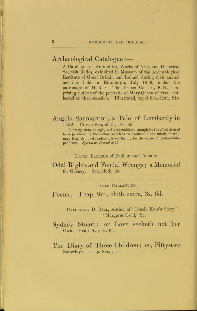 Archaeological Catalogue:— A Catalogue of Antiquities, Works of Arts, and Historical Scottish Kelics, exhibited in Museum of the Archseological Institute of Great Britain and Ireland during their annual meeting, held in Edinburgh, July 1856, under the patronage of H. K. H. The Prince Consort, K. G., com- prising notices of the portraits of Mary Queen of Scots, col- lected on that occasion. Illustrated, royal 8vo, cloth, 2Is. Aiigelo Saumartino, a Tale of Lombardy in 1859. Crown 8vo, cloth, 10s. 6d. A pretty story enough, and vraisemblable enough for the effect desired to be produced by the author, which is to awaken in the minds of ordi- nary English novel readers a lively feeling for the cause of Italian inde- pendence.—Spectator, December 29. David Balfour of Balfour and Trenaby. Odal Rights and Feudal Wrongs; a Memorial for Orkney. 8vo, cloth, 6s. James Ballantine. Poems. Fcap. 8vo, cloth extra, 3s. 6d. Catharine D. Bell, Author of ' Cousin Kate's Story,' ' Margaret Cecil,' &c. Sydney Stuart; or Love seeketh not her Own. Fcap. 8vo, 4s, 6d. The Diary of Three Children; or, Fifty-two Saturdays. Fcap. 8vo, 5s.