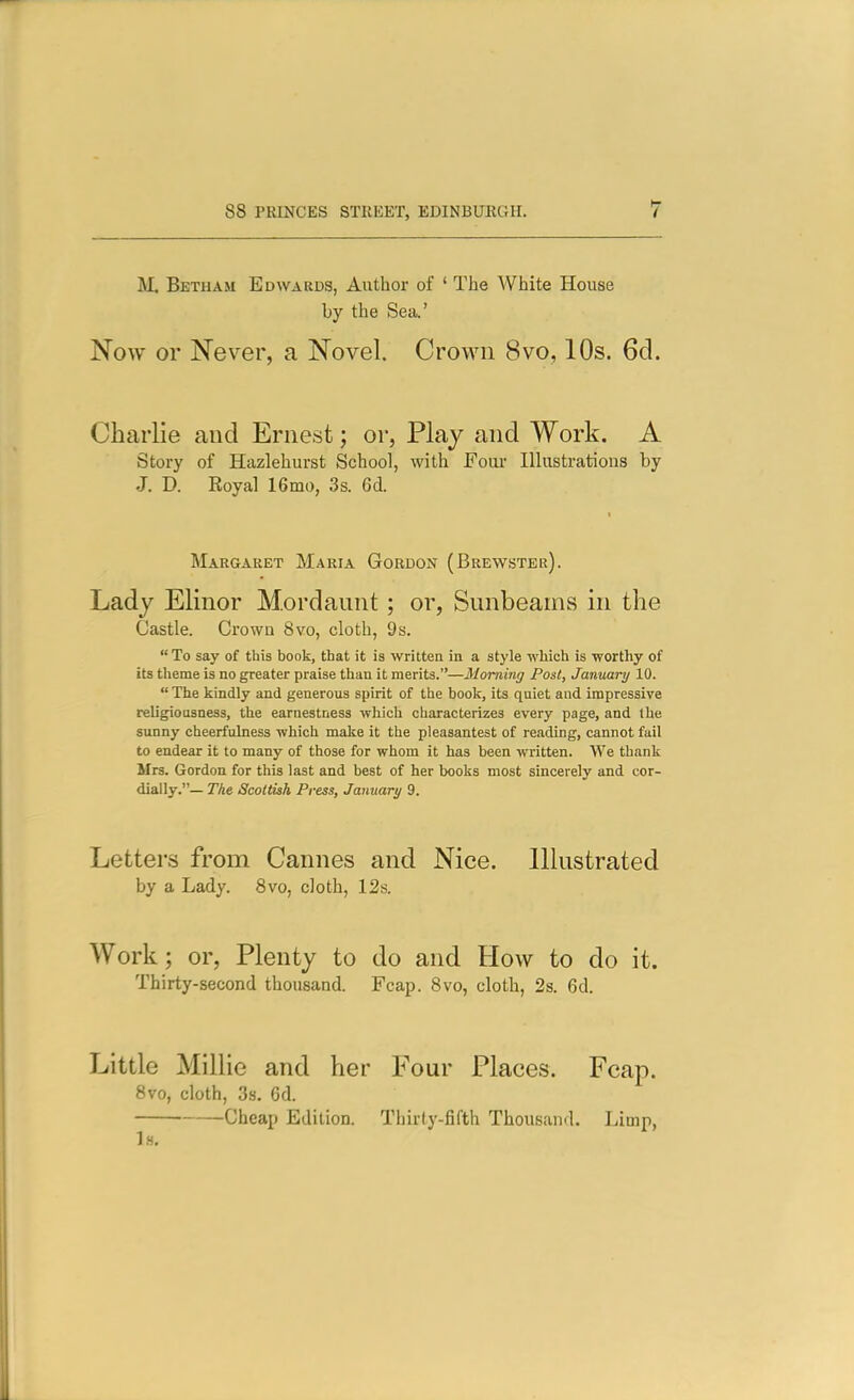 M. Betham Edwards, Author of ' The White House by the Sea' Now or Never, a Novel. Crown 8vo, 10s. 6cl. Charlie and Ernest; or, Plaj and Work. A Story of Hazlehurst School, with Foav Illustrations by J. D. Eoyal ISmo, 3s. 6A Margaret Maria Gordon (Brewster). Lady Elinor Mordaunt; or, Sunbeams in the Castle. Crown 8vo, cloth, 9s.  To say of this book, that it is written in a style which is worthy of its theme is no greater praise than it merits.—Morning Post, January 10.  The kindly and generous spirit of the book, its quiet and impressive religiousness, the earnestness which characterizes every page, and the sunny cheerfulness which make it the pleasantest of reading, cannot fail to endear it to many of those for whom it has been written. We thank Mrs. Gordon for this last and best of her books most sincerely and cor- dially.— The Scottish Press, January 9. Letters from Cannes and Nice. Illustrated by a Lady. 8vo, cloth, 12s. Work; or, Plenty to do and How to do it. Thirty-second thousand. Fcap. 8vo, cloth, 2s. 6d. Little Millie and her Four Places. Fcap. 8vo, cloth, 38. 6d. Cheap Edition. Thirty-fifth Thousand. Limp, 1h.