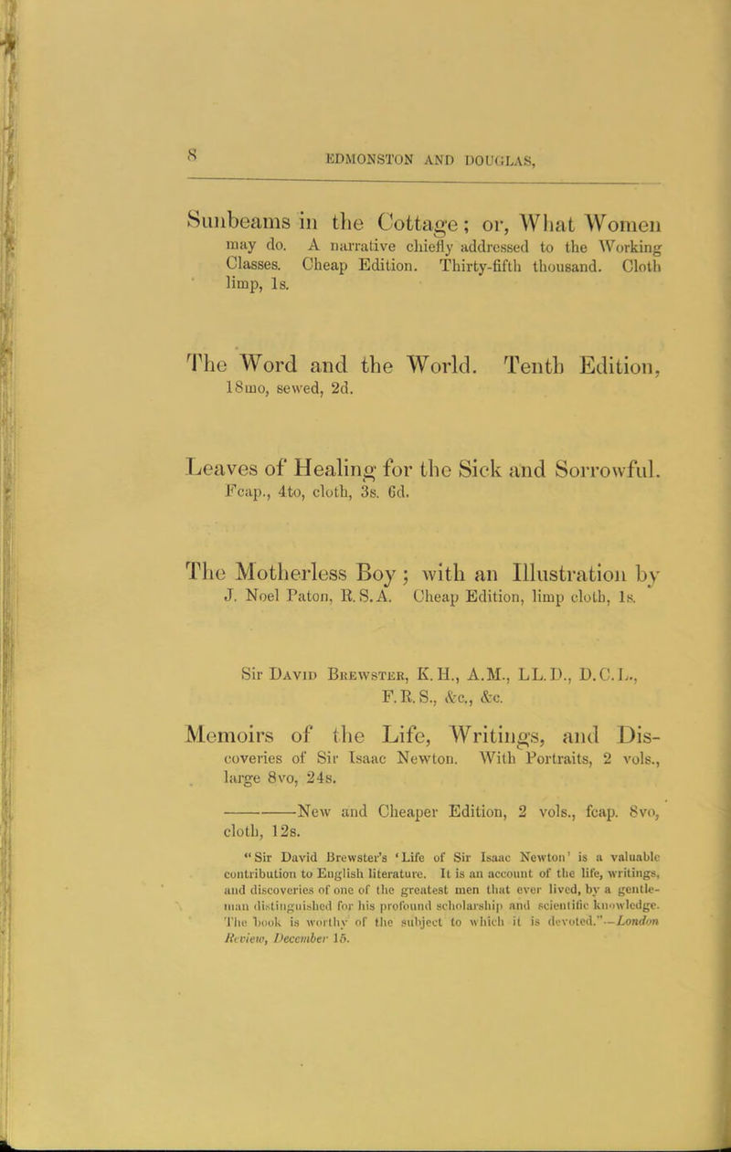 Sunbeams in the Cottage; or, What Women may do. A nanuLive chiefly addressed to the AVorking Classes. Cheap Edition. Thirty-fifth thousand. Cloth limp, Is. The Word and the World. Tenth Edition, 18mo, sewed, 2d. Leaves of Healing for the Sick and Sorrowful. Fcap., 4to, cloth, 3s. 6d. The Motherless Boy ; with an Illustration by J. Noel Paton, B. S.A. Cheap Edition, limp cloth, Is. Sir David Brewster, K.H., A.M., LL.D., D.C.L., F.R.S., itc, &c. Memoirs of the Life, Writings, and Dis- coveries of Sir Isaac Newton. With Portraits, 2 vols., large 8vo, 24s. New and Cheaper Edition, 2 vols., fcap. 8vo, cloth, 128. Sir David Brewster's 'Life of Sir Isaac Newton' is a valuable contribution to English literature. It is an account of tlie life, writings, and discoveries of one of the greatest men tliat ever lived, by a gentle- man distinguished for liis profound scholarship and scientific knowledge. 'I'lie 1)(H>k is worthy of (he .«iihjcct to which it is devoted.—ionrfon Jicvieiv, December 16.