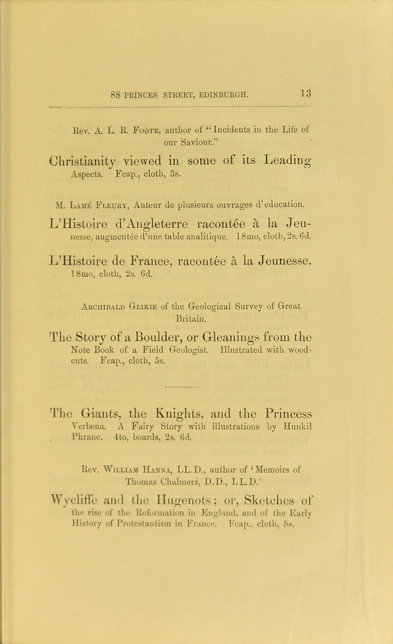 Kev. A. L. E. Foote, author of  Incidents in the Life of our Saviour. Christianity viewed in some of its Leading- Aspects. Fcap., cloth, 3s. M, Lame Fleuky, Auteur de plusieurs ouvrages d'education. L'Histoire d'Angieterre racontee a la Jeu- nesse, augmentee d'uue table analilique. 18mo, cloth, 2s. 6d. L'Histoire de France, racontee a la Jeunesse. ISmo, cloth, 2s. 6d. Archibald Geikie of the Geological Survey of Great Britain. The Story of a Boulder, or Gleanings from the Note Book of a Field Geologist. Illustrated with wood- cuts. Fcap., cloth, OS. The Giants, the Knights, and the Princess Verbena. A Fairy Story with illustrations by Hunkil Phranc. 4to, boards, 2s. 6d. Eev. WiixiAM HaNiNA, LL.D., author of 'Memoirs of Thomas Chalmers, D.D., LL.D.' Wvcliffe and the Hu£ienots; or, Sketches of the ri.se of the Uefonnati<in in JGnf^liuid, and of llie Early Tli.slory of Protcslanti.sm in France. Fcap., cloth, .^s.