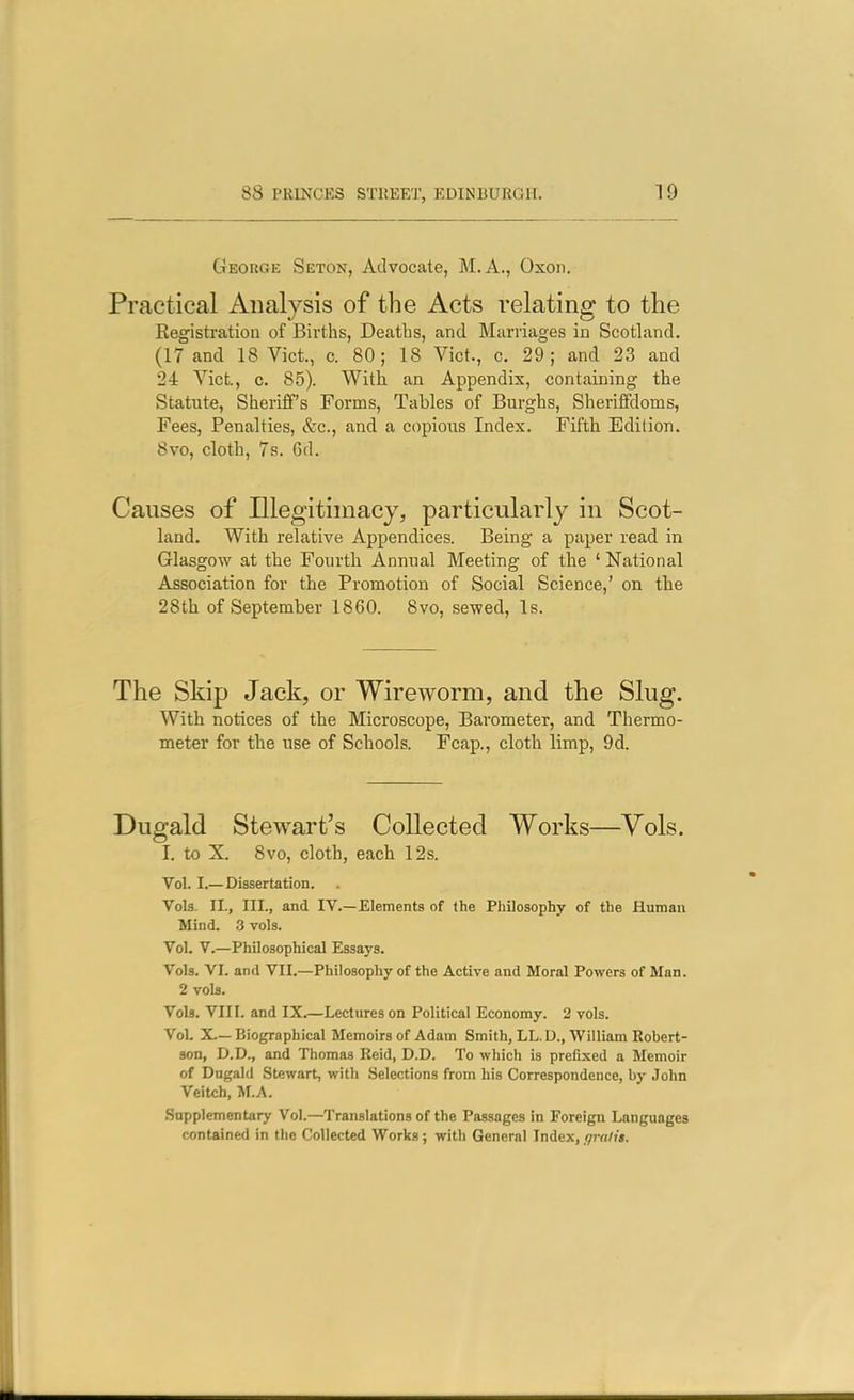 George Seton, Advocate, M.A., Oxon. Practical Analysis of the Acts relating to the Registration of Births, Deaths, and Marriages in Scotland. (17 and 18 Vict., c. 80; 18 Vict., c. 29; and 23 and 24 Vict, c. 85). With an Appendix, containing the Statute, Sheriff's Forms, Tables of Burghs, Sheriffdoms, Fees, Penalties, &c., and a copious Index. Fifth Edition. 8vo, cloth, 7s. 6d. Causes of Illegitimacy, particularly in Scot- land. With relative Appendices. Being a paper read in Glasgow at the Fourth Annual Meeting of the ' National Association for the Promotion of Social Science,' on the 28th of September 1860. 8vo, sewed, Is. The Skip Jack, or Wireworm, and the Slug. With notices of the Microscope, Barometer, and Thermo- meter for the use of Schools. Fcap., cloth limp, 9d. Dugald Stewart's Collected Works—Vols. I. to X. 8vo, cloth, each 12s. Vol. I.—Dissertation. Vols. II., III., and IV.—Elements of the Philosophy of the Human Mind. 3 vols. Vol. V.—Philosophical Essays. Vols. VI. and VII.—Philosophy of the Active and Moral Powers of Man. 2 vols. Vols. VIII. and IX.—Lectures on Political Economy. 2 vols. Vol. X.—Biographical Memoirs of Adam Smith, LL.D., William Robert- son, D.D., and Thomas Reid, D.D. To which is prefixed a Memoir of Dugald Stewart, with Selections from his Correspondence, by John Veltch, M.A. Supplementary Vol.—Translations of the Passages In Foreign Languages contained in the Collected Works; with General Index, fimlit.