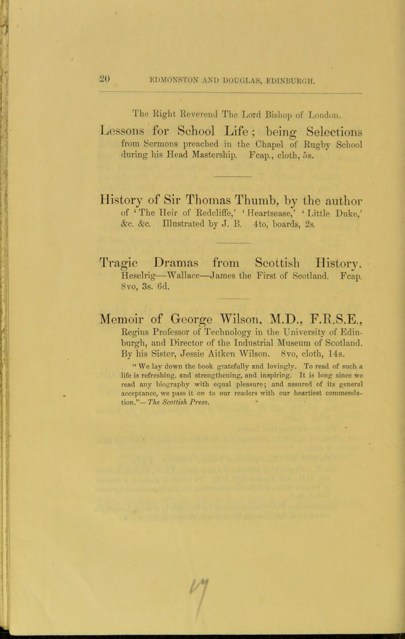 Tbe Right Reverend The Lord Bishoj) of London. Lossoiis for School Life; being Selections from Sermons preached in the Chapel of Rngby School during his Head Mastership. Fcap., cloth, .5s. History of Sir Thomas Thumb, by the author of ' The Heir of Redcliffe,' ' Heartsease,' ' Little Duke,' &c. &c. Illustrated by J. B. 4to, boards, 2s. Tragic Dramas from Scottish History. Heselrig—Wallace—James the First of Scotland. Fcap. 8vo, 3s. 6d. Memoir of George Wilson, M.D., F.E.S.E., Regius Professor of Technology in the University of Edin- burgh, and Director of the Industrial Museum of Scotland. By his Sister, Jessie Aitken Wilson. 8vo, cloth, 14s.  We lay down the book gratefully and lovinglj'. To read of such a life is refreshing, and strengthening, and inspiring. It is long since ive read .my bionraphy with equal pleasure; and assured of its general acceptance, we pass it on to our readers with our heartiest commenda- tion.—TAe 5co«t>A/rcw.