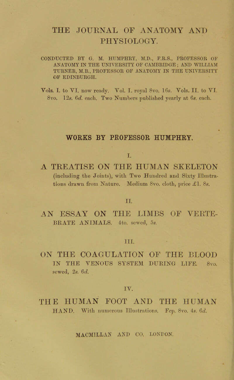 THE JOUENAL OF ANATOMY AND PHYSIOLOGY. CONDUCTED BY G. M. HUMPHEY, M.D., F.E.S., PEOFESSOR OF ANATOMY IN THE UNIVERSITY OF CAMBRIDGE ; AND WILLIAM TURNER, M.B., PROFESSOR OF ANATOMY IN THE UNIVERSITY OF EDINBURGH. Vols. I. to VI. now ready. Vol. I. royal 8vo. I65. Vols. II. to VI. 8vo. 12s. (dd. each. Two Numbers published yeaidy at Gs. each. WORKS BY PROFESSOR HUMPHRY. I. A TKEATISE ON THE HUMAN SKELETON (including the Joints), with Tavo Hundred and Sixty Illustra- tions drawn from Nature. Medium 8vo. cloth, price £\. 8s. II. AN ESSAY ON THE LIMBS OF VERTE- BRATE ANIMALS. 4to. sewed, 5s., III. ON THE COAGULATION OF THE BLOOD IN THE VENOUS SYSTEM DURING LIFE. 8vo. sewed, 2s. Qd. IV. THE HUMAN FOOT AND THE HUMAN HAND. With numerous Illustrations. Fcp. 8vo. 4s. Qd. MACMILLAN AND CO. LONDON.