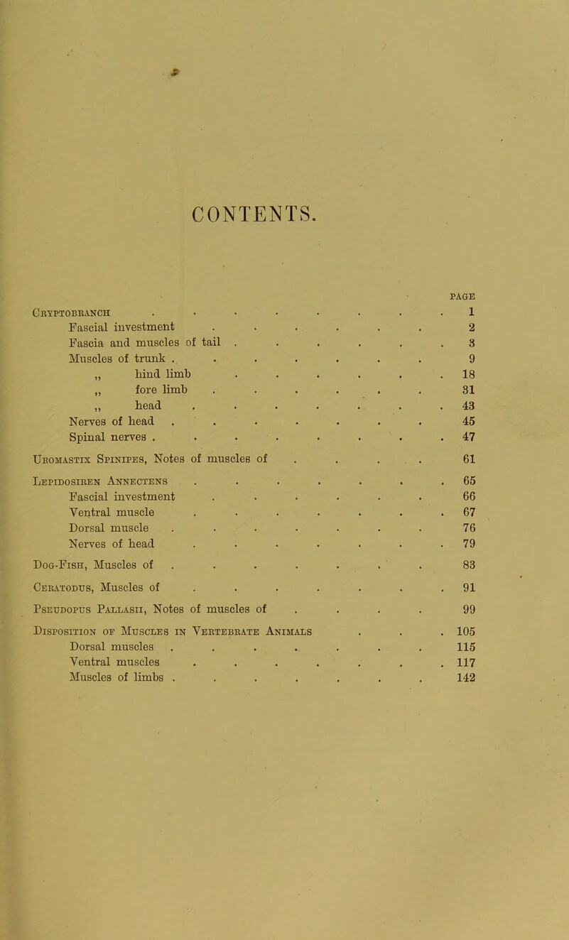 CONTENTS CrI’PTODRANCH .... Fascial investment Fascia and muscles of tail . Muscles of trunk .... „ hiud limb „ fore limb ,, head Nerves of head .... Spinal nerves .... Uromastix Spinipes, Notes of muscles of Lepidosiren Annectens Fascial investment Ventral muscle Dorsal muscle .... Nerves of head Dog-Fish, Muscles of . Ceratodus, Muscles of . . . Pseudopus Pallasii, Notes of muscles of Disposition of Muscles in Vertebrate Animals Dorsal muscles .... Ventral muscles Muscles of limbs .... page 1 2 3 9 . 18 81 . 43 45 . 47 61 . 65 66 . 67 76 . 79 83 . 91 99 . 105 115 . 117 142