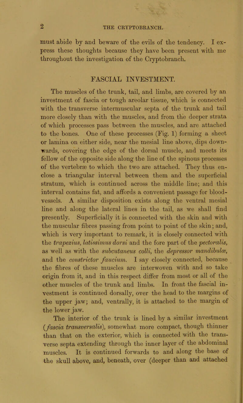 must abide by and beware of the evils of the tendency. I ex- press these thoughts because they have been present with me throughout the investigation of the Cryptobranch. FASCIAL INVESTMENT. The muscles of the trunk, tail, and limbs, are covered by an investment of fascia or tough areolar tissue, which is connected with the transverse intermuscular septa of the trunk and tail more closely than with the muscles, and from the deeper strata of which processes pass between the muscles, and are attached to the bones. One of these processes (Fig. 1) forming a sheet or lamina on either side, near the mesial line above, dips down- wards, covering the edge of the dorsal muscle, and meets its fellow of the opposite side along the line of the spinous processes of the vertebrae to which the two are attached. They thus en- close a triangular interval between them and the superficial stratum, which is continued across the middle line; and this interval contains fat, and affords a convenient passage for blood- vessels. A similar disposition exists along the ventral mesial line and along the lateral lines in the tail, as we shall find presently. Superficially it is connected with the skin and with the muscular fibres passing from point to point of the skin; and, which is very important to remark, it is closely connected with the trapezius, latissimus dor si and the fore part of the pectoralis, as well as with the suhcutaiieus colli, the depressor mandibulce, and the constrictor faucium. I say closely connected, because the fibres of these muscles are interwoven with and so take origin from it, and in this respect differ from most or all of the other muscles of the trunk and limbs. In front the fascial in- vestment is continued dorsally, over the head to the margins of the upper jaw; and, ventrally, it is attached to the margin of the lower jaw. The interior of the trunk is lined by a similar investment (fascia transversalis), somewhat more compact, though thinner than that on the exterior, which is connected with the trans- verse septa extending through the inner layer of the abdominal muscles. It is continued forwards to and along the base of the skull above, and, beneath, over (deeper than and attached