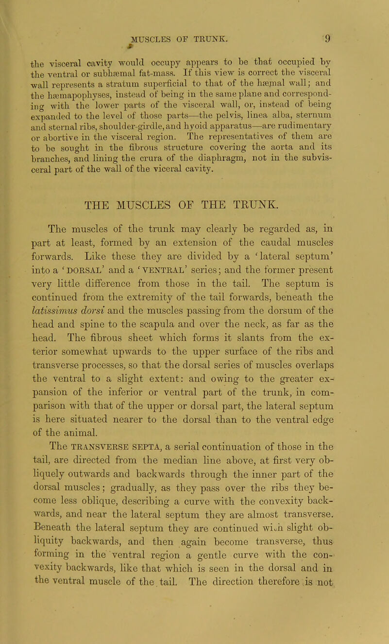 MUSCLES OF TRUNK. s- 9 the visceral cavity would occupy appears to be that occupied by tlie ventral or subhEeraal fat-mass. If this view is correct tlie visceral wall represents a stratum superficial to that of the hsejnal wall; and the htemapophyses, instead of being in the same plane and correspond- ing with the lower parts of the visceral wall, or, instead of being expanded to the level of those parts—the pelvis, linea alba, sternum and sternal ribs, shoulder-girdle, and hyoid apparatus—are rudimentary or abortive in the visceral region. The representatives of them are to be sought in the fibrous structure covering the aorta and its branches, and lining the crura of the diaphragm, not in the subvis- ceral part of the wall of the viceral cavity. THE MUSCLES OF THE TEUNK. The muscles of the trunk may clearly he regarded as, in part at least, formed by an extension of the caudal muscles forwards. Like these they are divided by a ‘lateral septum’ into a ‘dorsal’ and a ‘ventral’ series; and the former present very little difference from those in the tail. The septum is continued from the extremity of the tail forwards, beneath the latissimus dorsi and the muscles passing from the dorsum of the head and spine to the scapula and over the neck, as far as the head. The fibrous sheet which forms it slants from the ex- terior somewhat upwards to the upper surface of the ribs and transverse processes, so that the dorsal series of muscles overlaps the ventral to a slight extent: and owing to the greater ex- pansion of the inferior or ventral part of the trunk, in com- parison with that of the upper or dorsal part, the lateral septum is here situated nearer to the dorsal than to the ventral edge of the animal. The TRANSVERSE SEPTA, a serial continuation of those in the tail, are directed from the median line above, at first very ob- liquely outwards and backwards through the inner part of the dorsal muscles; gradually, as they pass over the ribs they be- come less oblique, describing a curve with the convexity back- wards, and near the lateral septum they are almost transverse. Beneath the lateral septum they are continued wiuh slight ob- liquity backwards, and then again become transverse, thus forming in the ventral region a gentle curve with the con- vexity backwards, like that which is seen in the dorsal and in the ventral muscle of the tail. The direction therefore is not