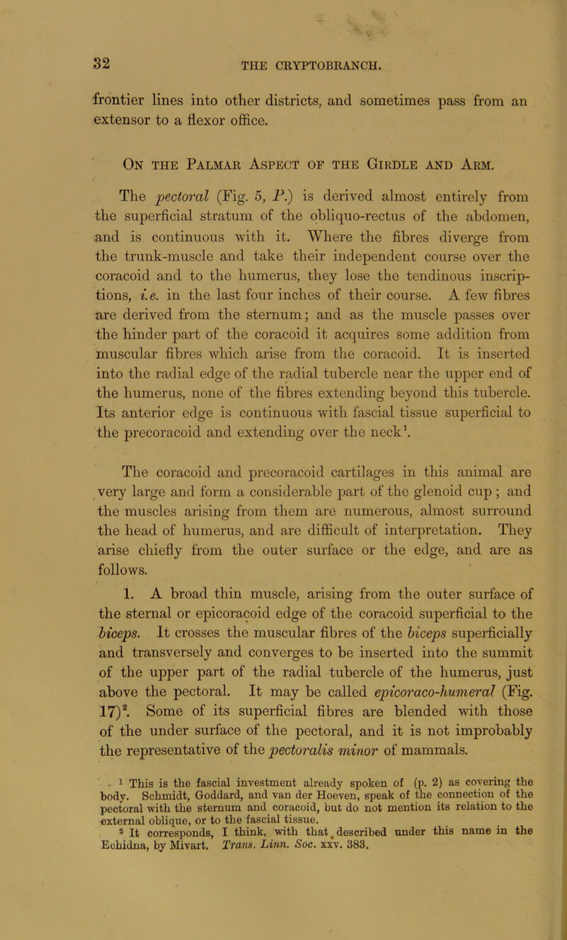 82 frontier lines into other districts, and sometimes pass from an extensor to a flexor office. On the Palmar Aspect of the Girdle and Arm. The pectoral (Fig. 5, P.) is derived almost entirely from the superficial stratum of the obliquo-rectus of the abdomen, and is continuous with it. Where the fibres diverge from O the trunk-muscle and take their independent course over the coracoid and to the humerus, they lose the tendinous inscrip- tions, i.e. in the last four inches of their course. A few fibres are derived from the sternum; and as the muscle passes over the hinder part of the coracoid it acquires some addition from muscular fibres which arise from the coracoid. It is inserted into the radial edge of the radial tubercle near the upper end of the humerus, none of the fibres extending beyond this tubercle. Its anterior edge is continuous with fascial tissue superficial to the precoracoid and extending over the neck^ The coracoid and precoracoid cartilages in this animal are very large and form a considerable part of the glenoid cup ; and the muscles arising from them are numerous, almost surround the head of humerus, and are difficult of interpretation. They arise chiefly from the outer surface or the edge, and are as follows. 1. A broad thin muscle, arising from the outer surface of the sternal or epicoracoid edge of the coracoid superficial to the biceps. It crosses the muscular fibres of the biceps superficially and transversely and converges to be inserted into the summit of the upper part of the radial tubercle of the humerus, just above the pectoral. It may be called epicoraco-humerdl (Fig. 17)^ Some of its superficial fibres are blended with those of the under surface of the pectoral, and it is not improbably the representative of the pectoralis minor of mammals. • ^ This is the fascial investment already spoken of (p. 2) as covering the body. Schmidt, Goddard, and van der Hoeven, speak of the connection of the pectoral with the sternum and coracoid, but do not mention its relation to the external oblique, or to the fascial tissue. ® It corresponds, I think, with that, described under this name in the Echidna, by Mivart. Trans. Linn. Soc. xxv. 383.