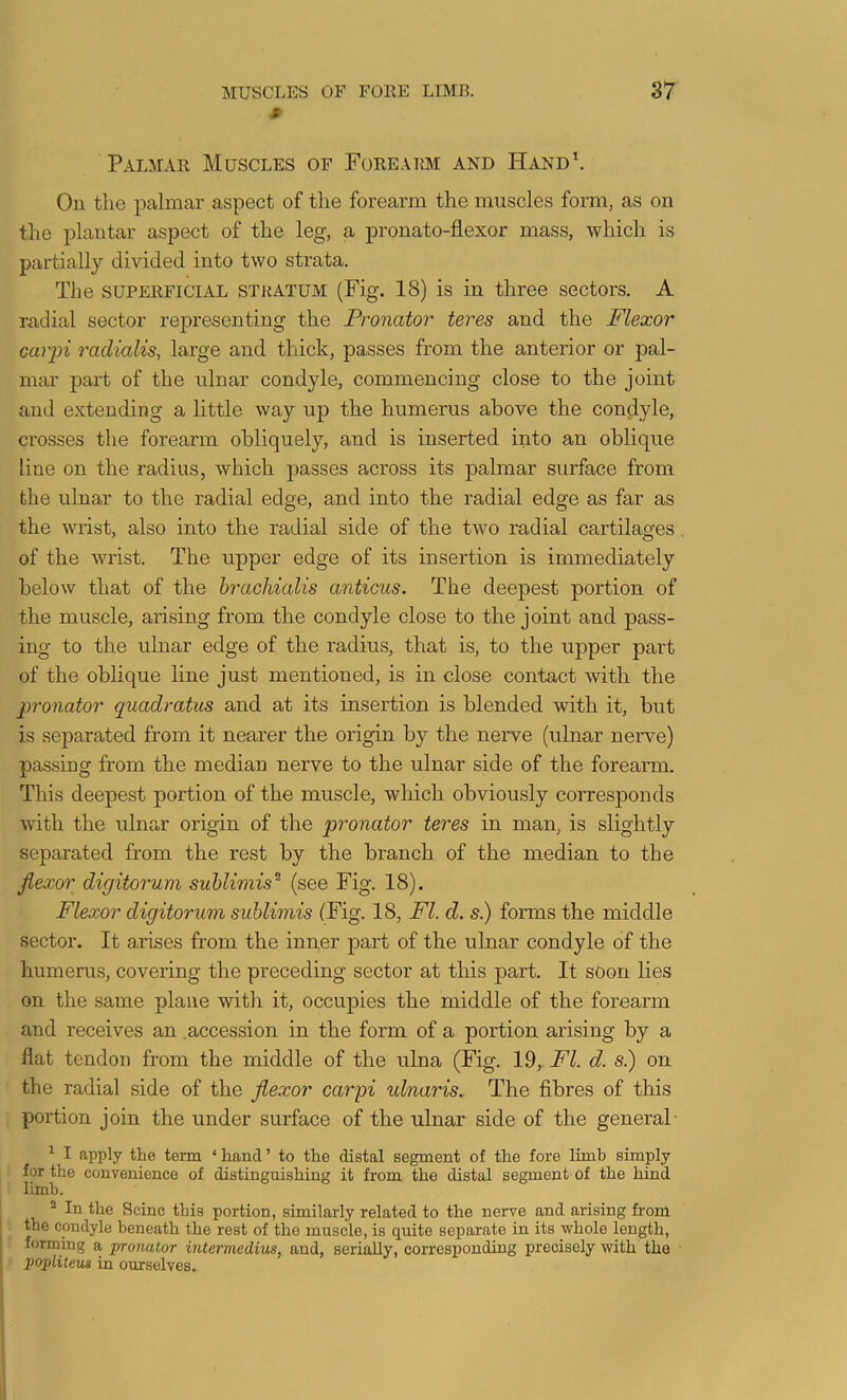 s- Palmar Muscles of FoREAiai and Hand', On the palmar aspect of the forearm the muscles form, as on the plantar aspect of the leg, a pronato-flexor mass, which is partially divided into two strata. The SUPERFICIAL STRATUM (Fig. 18) is in three sectors, A radial sector rejiresenting the Pronator teres and the Flexor carpi radialis, large and thick, passes from the anterior or pal- mar part of the ulnar condyle, commencing close to the joint and extending a little way up the humerus above the con<jyle, crosses the forearm obliquely, and is inserted into an oblique line on the radius, which passes across its palmar surface from the ulnar to the radial edge, and into the radial edge as far as the wrist, also into the radial side of the two radial cartilages . of the wrist. The upper edge of its insertion is immediately below that of the hrachialis anticus. The deepest portion of the muscle, arising from the condyle close to the joint and pass- ing to the ulnar edge of the radius, that is, to the upper part of the oblique line just mentioned, is in close contact with the pronator quadratus and at its insertion is blended with it, but is separated from it nearer the origin by the nerve (ulnar nerve) passing from the median nerve to the ulnar side of the forearm. This deepest portion of the muscle, which obviously corresponds with the ulnar origin of the pronator teres in man, is slightly separated from the rest by the branch of the median to the jiexor digitorum sublimis^ (see Fig, 18). Flexor digitorum suhlimis (Fig. 18, FI. d. s.) forms the middle sector. It arises from the inner j>art of the ulnar condyle of the humerus, covering the preceding sector at this part. It soon lies on the same plane with it, occupies the middle of the forearm and receives an .accession in the form of a portion arising by a flat tendon from the middle of the ulna (Fig. 19, FI. d. s.) on the radial side of the flexor carpi ulnaris. The fibres of this portion join the under surface of the ulnar side of the general- ^ I apply the term ‘ hand ’ to the distal segment of the fore limb simply for the convenience of distinguishing it from the distal segment of the hind limb. ® In the Seine this portion, similarly related to the nerve and arising from the condyle beneath the rest of the muscle, is quite separate in its -whole length, forming a pronator intermedins, and, serially, corresponding precisely with the - popliteus in ourselves.