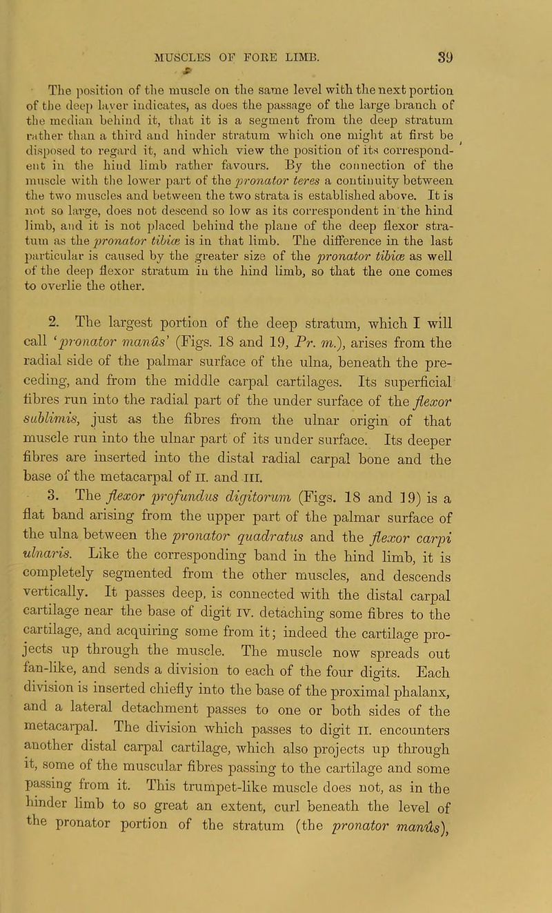 X' The position of the muscle on the same level with the next portion of the deep Inver indicates, as does the passage of the large branch of the median behind it, that it is a segment from the deep stratum rather than a third and hinder stratum which one might at first be disposed to regard it, and which view the position of its correspond- ent in the hind limb rather favour’s. By the connection of the muscle with tire lower part oi i\\e pronator teres a continuity between the two muscles and between the two strata is established above. It is not so lai’ge, does not descend so low as its correspondent in the hind limb, and it is not placed behind the plane of the deep flexor stra- tum as the pronator tibiae is in that limb. The difference in the last particular is caused by the greater size of the pronator tibice as well of the deep flexor stratum in the hind limb, so that the one comes to overlie the other. 2. The largest portion of the deep stratum, which I will call ‘pronator manus’ (Figs. 18 and 19, Pr. m.), arises from the radial side of the palmar surface of the ulna, beneath the pre- ceding, and from the middle carpal cartilages. Its superficial fibres run into the radial part of the under surface of the flexor SLiblimis, just as the fibres from the ulnar origin of that muscle run into the ulnar part of its under surface. Its deeper fibres are inserted into the distal radial carpal bone and the base of the metacarpal of ll. and III. 3. The flexor 2rrofundiis digitorum (Figs. 18 and 19) is a flat band arising from the upper part of the palmar surface of the ulna between the pronator quadratus and the flexor carpi ulnaris. Like the corresponding band in the hind limb, it is completely segmented from the other muscles, and descends vertically. It passes deep, is connected with the distal carpal cartilage near the base of digit iv. detaching some fibres to the cartilage, and acquiring some from it; indeed the cartilage pro- jects up through the muscle. The muscle now spreads out fan-like, and sends a division to each of the four digits. Each division is inserted chiefly into the base of the proximal phalanx, and a lateral detachment passes to one or both sides of the metacarpal. The division which passes to digit ii. encounters another distal carpal cartilage, which also projects up through it, some of the muscular fibres passing to the cartilage and some passing from it. This trumpet-like muscle does not, as in the hinder limb to so great an extent, curl beneath the level of the pronator portion of the stratum (the pronator manids),
