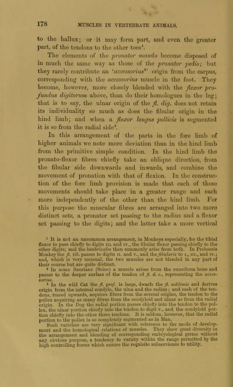 to the hallux; or it may form part, and even the greater part, of the tendons to the other toes\ The elements of the 2^’>'onator mamls become disposed of in much the same way as those of the pronator pedis; but they rarely contribute an 'accessorius^' origin from the carpus, corresponding with the accessoHus muscle in the foot. They become, however, more closely blended with the flexor pro- fundus digitorum above, than do their homologues in the leg; that is to say, the ulnar origin of the fl. dig. does not retain its individuality so much as does the fibular origin in the hind limb; and when a flexor longus pollicis is segmented it is so from the radial side®. In this arrangement of the parts in the fore limb of higher animals we note more deviation than in the hind limb from the primitive simple condition. In the hind limb the pronato-flexor fibres chiefly take an oblique direction, from the fibular side downwards and inwards, and combine the movement of pronation with that of flexion. In the construc- tion of the fore limb provision is made that each of those movements should take place in a greater range and each more independently of the other than the hind limb. For this purpose the muscular fibres are arranged into two more distinct sets, a pronator set passing to the radius and a flexor set passing to the digits; and the latter take a more vertical ^ It is not an uncommon arrangement, in Monkeys especially, for the tibial flexor to pass chiefly to digits in. and iv., the fibular flexor passing chiefly to the other digits; and the lumbricales then commonly arise from both. In Proboscis Monkey the Jl. passes to digits ii. and v., and the Jibularis to i., in., and iv.; and, which is very unusual, the two muscles are not blended in any part of their course but are quite distinct. 2 In some Saurians (Seine) a muscle arises from the cuneiform bone and passes to the deeper surface of the tendon of fi. d. s., representing the acces- sorim. 2 In the wild Cat the Jl. prof, is large, dwarfs the Jl. sublimis and derives origin from the internal condyle, the ulna and the radius ; and each of the ten- dons, traced upwards, acquires fibres from the several origins, the tendon to the poUex acquiring as many fibres from the condyloid and ulnar as from the radial origin. In the Dog the radial portion passes chiefly into the tendon to the pol- lex, the ulnar portion chiefly into the tendon to digit v., and the condyloid por- tion chiefly into the other three tendons. It is seldom, however, that the radial portion to the pollex is so completely segmented as in Man. Such varieties are very significant with reference to the mode of develop- ment and the homological relations of muscles. They shew great diversity iu the arrangement and blending of corresponding embryological germs without any obvious purpose, a tendency to variety within the range permitted by the high controlling forces which ensure the requisite subservience to utility.