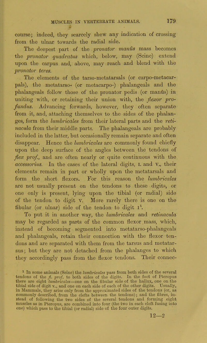 course; indeed, they scarcely shew any indication of crossing from the ulnar towards the radial side. The deepest part of the pronator man.'&s mass becomes the pronator quadratus which, below, may (Seine) extend upon the carpus and, above, may reach and blend with the pronator teres. The elements of the tarso-metatarsals (or carpo-metacar- pals), the metatarso- (or metacarpo-) phalangeals and the phalangeals follow those of the pronator pedis (or mantis) in uniting with, or retaining their union with, the flexor pro- fundus. Advancing forwards, however, they often separate from it, and, attaching themselves to the sides of the phalan- ges, form the lumbricales from their lateral parts and the reti- nacula from their middle parts. The phalangeals are probably included in the latter, but occasionally remain separate and often disappear. Hence the lumbricales are commonly found chiefly upon the deep surface of the angles between the tendons of flex prof, and are often nearly or quite continuous with the accessorius. In the cases of the lateral digits, i. and v., their elements remain in part or wholly upon the metatarsals and form the short flexors. For this reason the lumbricales are not usually present on the tendons to these digits, or one only is present, lying upon the tibial (or radial) side of the tendon to digit V. More rarely there is one on the flbular (or ulnar) side of the tendon to digit i\ To put it in another way, the lumbricales and retinacula may be regarded as parts of the common flexor mass, which, instead of becoming segmented into metatarso-phalangeals and phalangeals, retain their connection with the flexor ten- dons and are separated with them from the tarsus and metatar- sus; but they are not detached from the phalanges to which they accordingly pass from the flexor tendons. Their connec- ^ In some animals (Seine) the lumbricales pass from both sides of the several tendons of the Jl. prof, to both sides of the digits. In the foot of Pteropus there are eight lumbricales—one on the fihular side of the hallux, one on the tibial side of digit v., and one on eaeh side of eaeh of the other digits. Usually, in Mammals, they arise only from the approximated sides of the tendons (or, as commonly described, from the clefts between the tendons); and the fibres, in- stead of following the two sides of the several tendons and forming eight muscles as in Pteropus, are combined into four (the two in each cleft fusing into one) which pass to the tibial (or radial) side of the four outer digits. 12—2